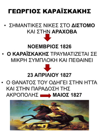 ΓΕΩΡΓΙΟΣ ΚΑΡΑΪΣΚΑΚΗΣ
• ΣΗΜΑΝΤΙΚΕΣ ΝΙΚΕΣ ΣΤΟ ΔΙΣΤΟΜΟ
ΚΑΙ ΣΤΗΝ ΑΡΑΧΟΒΑ
ΝΟΕΜΒΡΙΟΣ 1826
• Ο ΚΑΡΑΪΣΚΑΚΗΣ ΤΡΑΥΜΑΤΙΖΕΤΑΙ ΣΕ
ΜΙΚΡΗ ΣΥΜΠΛΟΚΗ ΚΑΙ ΠΕΘΑΙΝΕΙ
23 ΑΠΡΙΛΙΟΥ 1827
• Ο ΘΑΝΑΤΟΣ ΤΟΥ ΟΔΗΓΕΙ ΣΤΗΝ ΗΤΤΑ
ΚΑΙ ΣΤΗΝ ΠΑΡΑΔΟΣΗ ΤΗΣ
ΑΚΡΟΠΟΛΗΣ ΜΑΙΟΣ 1827
 