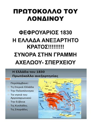 ΠΡΩΤΟΚΟΛΛΟ ΤΟΥ
ΛΟΝΔΙΝΟΥ
ΦΕΦΡΟΥΑΡΙΟΣ 1830
Η ΕΛΛΑΔΑ ΑΝΕΞΑΡΤΗΤΟ
ΚΡΑΤΟΣ!!!!!!!!!
ΣΥΝΟΡΑ ΣΤΗΝ ΓΡΑΜΜΗ
ΑΧΕΛΩΟΥ- ΣΠΕΡΧΕΙΟΥ
 