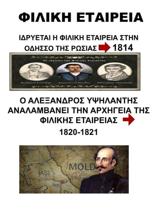 ΦΙΛΙΚΗ ΕΤΑΙΡΕΙΑ
ΙΔΡΥΕΤΑΙ Η ΦΙΛΙΚΗ ΕΤΑΙΡΕΙΑ ΣΤΗΝ
ΟΔΗΣΣΟ ΤΗΣ ΡΩΣΙΑΣ 1814
Ο ΑΛΕΞΑΝΔΡΟΣ ΥΨΗΛΑΝΤΗΣ
ΑΝΑΛΑΜΒΑΝΕΙ ΤΗΝ ΑΡΧΗΓΕΙΑ ΤΗΣ
ΦΙΛΙΚΗΣ ΕΤΑΙΡΕΙΑΣ
1820-1821
 