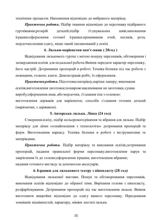 15
технічним процесом. Наповнення відповідно до вибраного матеріалу.
Практична робота. Підбір тканини відповідно до персонажу підібраного
гуртківцями;розкрій деталей;підбір з'єднувальних швів;наповнення
іграшки;оформлення готової іграшки;пришивання очей, носиків, рота,
мордочки;пошив одягу, якщо такий запланований у ескізі.
4. Ляльки-маріонетки пап’є-маше ( 28год )
Відвідування лялькового гуртка з метою пошуку персонажів, обговорення і
затвердження ескізів для подальшої роботи.Вміння передати характер персонажу,
його настрій. Дотримання пропорцій в роботі. Техніка безпеки під час роботи з
ножицями, голкою, клеєм. Демонстрація робіт, їх оформлення.
Практичнаробота. Підготовкаматеріалу,нарізка паперу; виконання
ескізів;виготовлення заготовок;пошаровенаклеювання на заготовки, сушка
виробу;оформлення лиця, або мордочки, з'єднання тіла з головою;
виготовлення держаків для маріонеток; способи з’єднання готових деталей
(маріонетки, з держаком).
5. Авторська лялька. Ліпка (24 год)
Створення ескізу, підбір кольоровогорішення та вбрання для ляльки. Підбір
матеріалу для ліпки «ознайомлення з технологією» дотримання пропорцій та
форм. Виготовлення каркасу. Техніка безпеки в роботі з інструментами та
матеріалами.
Практична робота. Підбір матеріалу та виконання ескізів;дотримання
пропорцій, надання правильної форми персонажу;виготовлення парук та
закріплення їх до голови;оформлення іграшки, виготовлення вбрання;
надання готового вигляду за допомогою аксесуарів.
6. Іграшки для лялькового театру з пінопласту (28 год)
Відвідування лялькової вистави. Пошук та обговорювання персонажів,
виконання ескізів відповідно до обраної теми. Вирізання голови з пінопласту,
розфарбовування. Дотримання пропорцій під час виготовлення ляльок. Вміння
виготовити викройки відповідно до одягу вашого персонажу. Передавання
зовнішніх відмінностей, характеру, міміки постаті ляльки.
 