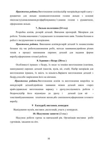 16
Практична робота.Виготовлення ескізів;підбір матеріалів;розкрій одягу -
рукавички для ляльки пошив;виготовлення голови ляльки з основи(
пінопласту);шпаклювання;розфарбовування;з’єднання голови з рукавичкою,
оформлення ляльки.
7. Лялька полотняна (24 год)
Розробка ескізів, розкрій деталей. Вивчення пропорцій. Матеріали для
роботи. Техніка виконання з’єднувальних та пошивочних швів. Техніка безпеки в
роботі з інструментами та матеріалами.
Практична робота. Виконання ескізів;розкрій деталей їх пошив;техніка
безпеки під час роботи;наповнення робіт, методи зашивання;прийоми різних
технік в процесі наповнення окремих деталей для надання форми
виробу;оформлення готової роботи.
8. Іграшки з бісеру (28год )
Особливості іграшок з бісеру, їх види та техніки виготовлення (плетіння,
нанизування) окремих деталей (хвостів, вусів, ніг, очей). Підбір матеріалів для
виготовлення іграшок, їх якість та кількість.Варіанти виготовлення деталей з
бісеру,способи закріплення його на кінчиках.
Практична робота.Виготовлення ескізів та виготовлення викройок за
ним;розкрій деталей;прийоми зшивання мілких деталей швом «через
край»;правильне виготовлення каркасу з дроту;послідовність роботи з
бісером;підбір його відповідно до дроту і деталей (для ніг -
товстіший);наповнення технічною ватою,або синтепоном;оформлення готового
виробу.
9 Екскурсії, виставки, конкурси
Відвідування музеїв, виставок ,експозицій, участь у конкурсах.
10. Підсумкове заняття ( 2 год )
Підсумок роботи гуртка за навчальний рік. Організація виставки робіт
гуртківців, завдання на літо.
 