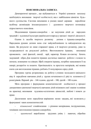 4
ПОЯСНЮВАЛЬНА ЗАПИСКА
Демократичні процеси , що відбуваються в Україні зумовили нагальну
необхідність виховання творчої особистості, яка є найбільшою цінністю будь-
якого суспільства. Система виховання в умовах нашої держави передбачає
всебічну активізацію інтелектуального і духовного творчого потенціалу
підростаючого покоління.
Моделювання іграшок-саморобок – це залучення дітей до народних
традицій і художньої культури українськогонародуу процесі творчої діяльності.
Одним із засобів творчого розвитку дитини є іграшка-саморобка.
Народжена руками дитини вона стає найулюбленішою та найдорожчою від
інших. Це результат не лише старанної праці, а й творчого розвитку, уяви та
зосередженості на результаті роботи. Виготовляючи іграшки, вихованці
проявляють свої фантазії, емоції, мрії, характер. Кожен по-своєму бачить
задуманий образ.Для пошиття іграшки достатньо навичок роботи з голкою та
ниткою, ножицями та олівцем. Щоб створити іграшку, потрібно намалювати її на
папері, розкроїти та пошити. Оригінальність та простота матеріалів, які можна
взяти для виготовлення іграшки, роблять її популярною серед дітей.
Програма гуртка розрахована на роботу з учнями молодшого шкільного
віку й передбачає навчання дітей у групах початкового (1 рік) та основного (2
роки) рівнів. Перший рік – 144 години, другий – 180, третій – 180 годин.
Мета програми є формування компетентностей особистості у процесі
декоративно-ужиткової творчості;навчання дітей втілювати свої знання та вміння
на практиці; виховання художньо-естетичних цінностей, любові і поваги до
праці.
Досягнення мети передбачає вирішення низки завдань, які полягають у
формуванні таких компетентностей:
- пізнавальної: ознайомлення з різними матеріалами, інструментами,
техніками виготовлення іграшок-саморобок;
- практичної: вироблення трудових умінь і навичок, обробки
 