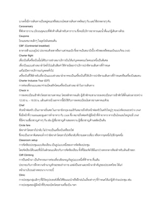 บางครังมีการเดินทางเป็นหมู่คณะหรือขบวนโดยสารเดินทางพร้อมๆ กัน และใช้รถหลายๆ คัน
Caravansary
ที่พักคาราวาน บริเวณจุดแวะที่พักค้างคืนส้าหรับคาราวาน ซึ่งจะมีบริการอาหารและน้าดื่มแก่ผู้เดินทางด้วย
Caupona
โรงแรมขนาดเล็กๆ ในยุคโรมันตอนต้น
CBF (Continental breakfast)
อาหารเช้าแบบยุโรป ประกอบด้วยชาหรือกาแฟ ขนมปัง ซึ่งอาจเป็นขนาปังปิ้ง ครัวซองหรือขนมปังแบบก้อน (roll)
Charter flight
เที่ยวบินที่เครื่องบินนันได้รับการเช่าเหมาบริการบินให้แก่บุคคลคณะใดคณะหนึ่งเป็นพิเศษ
เที่ยวบินแบบเช่าเหมาล้าโดยั่วไปแล้วเสียค่าใช้จ่ายน้อยกว่าบริการปกติตามเส้นทางที่ก้าหนด
แต่ไม่เปิดการบริการแก่บุคคลทั่วไป
เครื่องบินที่ใช้ส้าหรับเที่ยวบินแบบเช่าเหมาล้าอาจจะเป็นเครื่องบินที่ให้บริการปกติตามเส้นทางที่ก้าหนดหรือเครื่องบินสมทบ
Charter Inclusive Tour (CIT)
การท่องเที่ยวแบบเหมาจ่ายเบ็ดเสร็จโดยเครื่องบินเช่าเหมาล้าในการเดินทาง
Check in
การลงทะเบียนเข้าพัก/โดยสารยานพาหนะ โดยหลักสากลแล้ว ผู้เข้าพักจะสามารถลงทะเบียนการเข้าพักได้ตังแต่เวลาระหว่าง
12.00 น. – 18.00 น. แล้วแต่กรณี นอกจากนียังใช้กับการลงทะเบียนโยสารยานพาหนะด้วย
Chef
หัวหน้าพ่อครัว เป็นภาษาฝรั่งเศส ในภาษาอังกฤษ-อเมริกันหมายถึงหัวหน้าพ่อครัวในครัวใหญ่ๆ จะแบ่งจัดเจนระหว่าง chef
ซึ่งมีหน้าที่วางแผนและดูแลการท้าอาหาร กับ cook ซึ่ง หมายถึงพ่อครัวผู้มีหน้าที่ท้าอาหาร หากเป็นโรงแรมใหญ่จะมี chef
ที่มีความเชี่ยวชาญต่างๆ กัน เช่น ผู้เชี่ยวชาญด้านของหวาน ผู้เชี่ยวชาญด้านสลัดเป็นต้น
Circle fare
อัตราค่าโดยสารไปกลับ ไม่ว่าจะเป็นเครื่องบินหรือรถไฟ
ซึ่งจะเป็นราคาพิเศษจะต่้ากว่าอัตราค่าโดยสารไปหรือกลับที่ขายเฉพาะเที่ยว หรือจากจุดหนึ่งไปอีกจุดหนึ่ง
Classroom setup
การจัดห้องประชุมแบบห้องเรียน เป็นรูปแบบหนึ่งของการจัดห้องประชุม
โดยจัดเรียงโต๊ะและที่นั่งในลักษณะเดียวกับการจัดห้องเรียน ทังที่นิยมจัดให้มีแถวว่างตรงกลางห้องส้าหรับเดินเข้าออก
Cliff Climbing
การปีนหน้าผา เป็นกิจกรรมการท่องเที่ยวเชิงผจญภัยรูปแบบหนึ่งที่ท้าทาย ตื่นเต้น
ประกอบกับการฝึกความช้านาญทักษะของร่างกาย แหล่งปีนเขาและหน้าผาส้าคัญของประเทศไทย ได้แก่
หน้าผาบริเวณอ่างพระนาง จ.กระบี่
Clinic
การประชุมกลุ่มเล็กๆ ที่มีวัตถุประสงค์เพื่อให้ข้อแนะน้าหรือฝึกฝนในเรื่องต่างๆ ที่ก้าหนดให้แก่ผู้เข้าร่วมประชุม เช่น
การประชุมของผู้มีหน้าที่รับจองบัตรโดยสารเครื่องบิน ฯลฯ
 