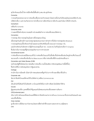 ซุปใส ลักษณะเป็นน้าใส อาจมีผักหรือเนือชินเล็กๆ ผสม เช่น ซุปหัวหอม
Consortia
การรวมตัวของหน่วยงานทางการท่องเที่ยวเพื่อประกอบกิจกรรมอย่างใดอย่างหนึ่งร่วมกันให้บรรลุวัตถุประสงค์เดียวกัน เช่น
บริษัทน้าเที่ยว 5 แห่ง ร่วมกันขายรายการน้าเที่ยวรายการเดียวกันในราคาเดียวกัน และด้าเนินการให้บริการร่วมกัน
Consortium
เหมือนกับ Consortia
Consumer show
การแสดงที่เปิดส้าหรับสาธารณชนมีการน้าเสนอสินค้าทางการท่องเที่ยวของบริษัทต่างๆ
Convention
การประชุม เป็นการประชุมใหญ่ในสถานที่ประชุมขนาดใหญ่
เมื่อประชุมกันแล้วจะมีการแยกประชุมกลุ่มของคณะกรรมการฝ่ายต่างๆ ซึ่งเป็นการประชุมย่อย (Breakout)
การประชุมลักษณะนีจะจัดประจ้าสม่้าเสมอตามปกติจะจัดปีละครัง ระยะเวลาการประชุม 3 วัน
และมักจะจัดร่วมกับนิทรรศการ มีผู้เข้าร่วมประชุมตังแต่ 100 – 30,000 คน ในทวีปยุโรปจะเรียกว่า Congress
ซึ่งเน้นว่าเป็นการประชุมที่ผู้ร่วมประชุมเดินทางมาจากต่างประเทศ
Conventional tourism
การท่องเที่ยวตามประเพณีนิยม/แบบทั่วไป การท่องเที่ยวในแบบทั่วไปดังเดิม ซึ่งนักท่องเที่ยวส่วนใหญ่มักจะเที่ยวในแบบนี
หมายรวมถึง การท่องเที่ยวเชิงปริมาณ (Mass tourism) หรือการท่องเที่ยวที่มีจ้านวนนักท่องเที่ยวมาก
Convention and Visitor Bureau (CVB)
องค์กรของรัฐที่รับผิดชอบในการส่งเสริมการท่องเที่ยว รวมทังส่งเสริมการจัดประชุมสัมมนาในพืนที่นันๆ
ซึ่งมักจะได้รับการสนับสนุนโดยภาครัฐและเอกชน
Corkage
ค่าบริการในการเปิดเหล้า เป็นค่าบริการของแต่ละขวดที่ลูกค้าน้ามาจากข้างนอกเพื่อมาดื่มในร้าน
Corporate rate
อัตราค่าห้องพักโรงแรมที่ตกลงไว้กับบริษัทต่างๆ เหมือน Commercial rate
Cot
เตียงเด็กเล็กที่เสริมเข้าไปในห้องพัก บางโรงแรมจัดให้เป็นการบริการพิเศษ โดยไม่คิดค่าใช้จ่าย
Courier
ผู้ดูแลคณะท่องเที่ยว บุคคลที่มีหน้าที่ดูแลและรับผิดชอบคณะท่องเที่ยวตลอดการเดินทาง
CP(Continental plan)
เป็นการบริการลักษณะหนึ่งของโรงแรมที่มีอัตราค่าห้องพักรวมค่าอาหารเช้าแบบ Continental ซึ่งประกอบด้วยขนมปัง แยม
และเครื่องดื่มร้อน
Crew member
ลูกเรือ พนักงานที่เดินทางมากับพาหนะโดยสารเพื่อท้าหน้าที่อ้านวยความสะดวกต่างๆ แก่ผู้โดยสาร
Crib
 