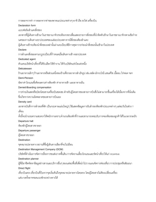 การออกจากท่า การออกจากท่าของพาหนะประเภทต่างๆ อาทิ เรือ รถไฟ เครื่องบิน
Declaration form
แบบฟอร์มส้าแดงสิ่งของ
เอกสารที่ผู้เดินทางเข้ามาในราชอาณาจักรจะต้องกรอกเพื่อแสดงรายการสิ่งของที่น้าติดตัวเข้ามาในราชอาณาจักรตามข้อก้าห
นดของการเดินทางเขาประเทศของแต่ละประเทศ หากมีสิ่งของต้องส้าแดง
ผู้เดินทางเข้าจะต้องน้าสิ่งของเหล่านันผ่านระเบียบพิธีการศุลกากรก่อนน้าสิ่งของนันเข้ามาในประเทศ
Declare
การส้าแดงสิ่งของตามกฎระเบียบที่ก้าหนดเมื่อเดินทางเข้า-ออกประเทศ
Dedicated agent
ตัวแทนบริษัทน้าเที่ยวที่ได้รับเลือกให้ท้างาน ให้กับบริษัทแห่งใดแห่งหนึ่ง
Delicatessen
ร้านอาหารเล็กๆ ร้านอาหารหรือส่วนหนึ่งของร้านที่ขายอาหารส้าเร็จรูป เช่น สลัด มักกะโรนี แซนด์วิช เนืออบ ไก่ทอด ฯลฯ
Demi-Pension
อัตราค่าโรงแรมซึ่งคิดเฉพาะค่างห้องพัก ค่าอาหารเช้า และอาหารเย็น
Denied-Boarding compensation
การจ่ายเงินสดหรือบัตรโดยสารเครื่องบินชดเชย ส้าหรับผู้โดยสารของสายการบินซึ่งไม่สามารถขึนเครื่องได้เนื่องจากที่นั่งเต็ม
ซึ่งเกิดจากความผิดพลาดของสายการบินเอง
Density card
เอกสารบันทึกการส้ารองที่พัก เป็นกระดาษแผ่นใหญ่ๆ ใช้แสดงข้อมูลการรับส้ารองห้องพักประเภทต่างๆ แต่ละวันในช่วง 1
เดือน
ทังนีจะอ้านวยความสะดวกให้พนักงานทราบจ้านวนห้องพักที่ว่างและสามารถตอบรับการจองห้องของลูกค้าได้ในเวลารวดเร็ว
Departure hall
ห้องพักผู้โดยสารขาออก
Departure passenger
ผู้โดยสารขาออก
Destination
จุดหมายปลายทาง สถานที่ซึ่งผู้เดินทางเลือกที่จะไปเยือน
Destination Management Company (DCM)
บริษัทที่ด้าเนินการจัดการเรื่องการขนส่งภาคพืนดิน การจัดงานเลียงโรงแรมและจัดน้าเที่ยวให้แก่ incentive
Destination planner
ผู้ที่มีอาชีพจัดหาข้อมูลข่าวสารและบริการอื่นๆ ของแต่ละพืนที่เพื่อน้าไปวางแผนจัดการท่องเที่ยว การประชุมหรือสัมมนา
Direct flight
เที่ยวบินตรง เที่ยวบินที่บินจากจุดเริ่มต้นถึงจุดหมายปลายทางโดยตรง โดยผู้โดยสารไม่ต้องเปลี่ยนเครื่อง
แต่บางครังอาจจอดแวะพักระหว่างทางได้
 