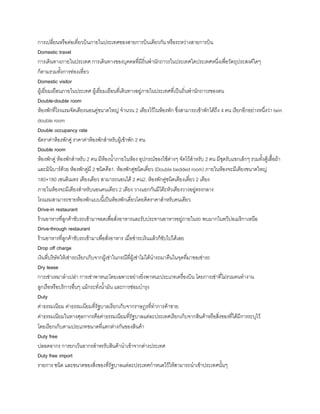 การเปลี่ยนหรือต่อเที่ยวบินภายในประเทศของสายการบินเดียวกัน หรือระหว่างสายการบิน
Domestic travel
การเดินทางภายในประเทศ การเดินทางของบุคคลที่มีถิ่นพ้านักถาวรในประเทศใดประเทศหนึ่งเพื่อวัตถุประสงค์ใดๆ
ก็ตามรวมทังการท่องเที่ยว
Domestic visitor
ผู้เยี่ยมเยือนภายในประเทศ ผู้เยี่ยมเยือนที่เดินทางอยู่ภายในประเทศที่เป็นถิ่นพ้านักถาวรของตน
Double-double room
ห้องพักที่โรงแรมจัดเตียงนอนคู่ขนาดใหญ่ จ้านวน 2 เตียงไว้ในห้องพัก ซึ่งสามารถเข้าพักได้ถึง 4 คน เรียกอีกอย่างหนึ่งว่า twin
double room
Double occupancy rate
อัตราค่าห้องพักคู่ ราคาค่าห้องพักส้าหรับผู้เข้าพัก 2 คน
Double room
ห้องพักคู่ ห้องพักส้าหรับ 2 คน มีห้องน้าภายในห้อง อุปกรณ์ของใช้ต่างๆ จัดไว้ส้าหรับ 2 คน มีชุดรับแขกเล็กๆ รวมทังตู้เสือผ้า
และมินิบาร์ด้วย ห้องพักคู่มี 2 ชนิดคือ1. ห้องพักคู่ชนิดเดี่ยว (Double bedded room) ภายในห้องจะมีเตียงขนาดใหญ่
180×180 เซนติเมตร เตียงเดียว สามารถนอนได้ 2 คน2. ห้องพักคู่ชนิดเตียงเดี่ยว 2 เตียง
ภายในห้องจะมีเตียงส้าหรับนอนคนเดียว 2 เตียง วางแยกกันมีโต๊ะหัวเตียงวางอยู่ตรงกลาง
โรงแรมสามารถขายห้องพักแบบนีเป็นห้องพักเดี่ยวโดยคิดราคาส้าหรับคนเดียว
Drive-in restaurant
ร้านอาหารที่ลูกค้าขับรถเข้ามาจอดเพื่อสั่งอาหารและรับประทานอาหารอยู่ภายในรถ พบมากในทวีปอเมริกาเหนือ
Drive-through restaurant
ร้านอาหารที่ลูกค้าขับรถเข้ามาเพื่อสั่งอาหาร เมื่อช้าระเงินแล้วก็ขับไปได้เลย
Drop off charge
เงินที่บริษัทให้เช่ารถเรียกเก็บจากผู้เช่าในกรณีที่ผู้เช่าไม่ได้น้ารถมาคืนในจุดที่มาขอเช่ารถ
Dry lease
การเช่าเหมาล้าเปล่า การเช่าพาหนะโดยเฉพาะอย่างยิ่งพาหนะประเภทเครื่องบิน โดยการเช่าที่ไม่รวมคนท้างาน
ลูกเรือหรือบริการอื่นๆ แม้กระทั่งน้ามัน และการซ่อมบ้ารุง
Duty
ค่าธรรมเนียม ค่าธรรมเนียมที่รัฐบาลเรียกเก็บจากราษฎรที่ท้าการค้าขาย
ค่าธรรมเนียมในทางศุลกากรคือค่าธรรมเนียมที่รัฐบาลแต่ละประเทศเรียกเก็บจากสินค้าหรือสิ่งของที่ได้มีการระบุไว้
โดยเรียกเก็บตามประเภทขนาดที่แตกต่างกันของสินค้า
Duty free
ปลอดอากร การยกเว้นอากรส้าหรรับสินค้าน้าเข้าจากต่างประเทศ
Duty free import
รายการ ชนิด และขนาดของสิ่งของที่รัฐบาลแต่ละประเทศก้าหนดไว้ให้สามารถน้าเข้าประเทศนันๆ
 