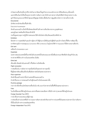 ค่าโดยสารเครื่องบินเที่ยวปกติไป-กลับในราคาพิเศษ ซึ่งลูกค้าสามารถแวะพักกลางทางได้โดยต้องระบุ เมื่อจองตั๋ว
และจะได้รับเงินค่าตั๋วคืนทังหมดหากยกเลิกการเดินทาง อย่างไรก็ตามทางสายการบินมักมีข้อจ้ากัดหลายประการ เช่น
ลูกค้าต้องระบุระยะเวลาที่พักต่้าสุดและหรือสูงสุด เป็นต้น เพื่อป้องกันการสูญเสียรายไดจากการขายตั๋วราคาเต็ม
Excursionist
นักทัศนาจร/นักท่องเที่ยวที่ไม่ค้างคืน
Executive housekeeper
หัวหน้าแผนกแม่บ้าน มีหน้าที่รับผิดขอบห้องพักในด้านความเรียบร้อย สะอาด ถูกสุขลักษณะ
และอยู่ในสภาพพร้อมที่จะให้แขกเข้าพักได้
รวมทังดูแลควบคุมการปฏิบัติงานของแผนกให้ด้าเนินไปอย่างเรียบร้อยและมีประสิทธิภาพ
Exhibition
นิทรรศการ การแสดงสินค้าและบริการผู้ขาย ท้าให้ผู้ร่วมงานได้เห็นและรับรู้สินค้าและบริการใหม่ๆ ที่ได้รับการพัฒนาขึน
อาจจัดควบคู่กับการประชุมแบบ Convention หรือ Conference ในยุโรปจะใช้ค้าว่า Exposition ซึ่งมีความหมายเดียวกัน
Exit card
เหมือนกับ Embarkation card
Expatriate
ประชากรของประเทศหนึ่งที่ไปอาศัยในอีกประเทศหนึ่งในช่วงระยะเวลาหนึ่งเพื่อประกอบอาชีพหรือด้าเนินธุรกิจใดๆ เช่น
ชาวต่างชาติที่เข้ามาท้างานในประเทศไทย เป็นต้น
Extra bed
เตียงเสริม พิเศษส้าหรับแขกคนที่ 3 ที่ไม่ต้องการเปิดห้องเพิ่ม
Flight connection
การต่อเที่ยวบิน การเดินทางจากจุดเริ่มต้นไปถึงจุดระหว่างทางจุดหนึ่ง
ซึ่งผู้โดยสารต้องเปลี่ยนเที่ยวบินเพื่อเดินทางต่อไปยังจุดหมายปลายทาง
Floor supervisor
หัวหน้าชัน/แม่บ้านประจ้าชัน ต้าแหน่งหนึ่งในแผนกแม่บ้าน
ท้าหน้าที่แบ่งเบาภาระของแม่บ้านกับผู้ช่วยแม่บ้านในโรงแรมเฉพาะชัน
Fly-drive package
รายการน้าเที่ยวที่รวมบัตรโดยสารเครื่องบินไป-กลับ ผนวกกับค่าเช่ารถในพืนที่ที่เป็นจุดหมายปลายทาง
Folio
ใบแจ้งหนีของแขกที่พักอยู่ในโรงแรม เอกสารที่แสดงรายละเอียดการใช้บริการต่างๆ ของแขกที่พักอยู่ในโรงแรม
Foreign Escorted Tour (FET)
การน้าเที่ยวต่างประเทศแบบมีผู้น้ากลุ่ม
การท่องเที่ยวต่างประเทศซึ่งมีการวางแผนการเดินทางล่วงหน้าด้วยกระท้าจากประเทศที่เป็นจุดหมายปลายทางในการเดินทาง
ทังนีรวมถึงบริการต่างๆ ของมัคคุเทศก์ด้วย
Foreign Independent Tour (FIT)
 
