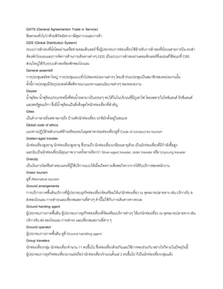 GATS (General Agreementon Trade in Service)
ข้อตกลงทั่วไปว่าด้วยพิกัดอัตราภาษีศุลกากรและการค้า
GDS (Global Distribution System)
ระบบการส้ารองที่นั่งโดยผ่านเครือข่ายคอมพิวเตอร์ ซึ่งผู้ประกอบการท่องเที่ยวใช้ส้าหรับการส้ารองที่นั่งบนสายการบิน รถเช่า
ห้องพักโรงแรมและการจัดการด้านการเดินทางต่างๆ GDS เป็นระบบการส้ารองผ่านคอมพิวเตอร์ที่เอเย่นต์ใช้ขณะที่ CRS
ส่วนใหญ่ใช้กับระบบส้ารองห้องพักของโรงแรม
General assembll
การประชุมสมัชชาใหญ่ การประชุมแบบทั่วไปของหน่วยงานต่างๆ โดยเข้าร่วมประชุมเป็นสมาชิกของหน่วยงานนัน
ทังนีการประชุมมีวัตถุประสงค์เพื่อพิจารณาแนวทางและนโยบายต่างๆ ของหน่วยงาน
Geyser
น้าพุร้อน น้าพุร้อนประเภทหนึ่งที่พ่นน้าออกมาเป็นระยะๆ พบได้ในในบริเวณที่มีภูเขาไฟ โดยเฉพาะในไอซ์แลนด์ นิวซีแลนด์
และสหรัฐอเมริกา ซึ่งมีน้าพุร้อนเป็นสิ่งดึงดูดใจนักท่องเที่ยวที่ส้าคัญ
Gites
เป็นค้าภาษาฝรั่งเศส หมายถึง บ้านพักนักท่องเที่ยว ปกติมักตังอยู่ในชนบท
Global code of ethics
แนวทางปฏิบัติ/หลักเกณฑ์ด้านจริยธรรมในอุตสาหกรรมท่องเที่ยวดูที่ Code of conduct for tourism
Golden-aged traveler
นักท่องเที่ยวสูงอายุ นักท่องเที่ยวสูงอายุ ซึ่งรวมถึง นักท่องเที่ยวเกษียณอายุด้วย เป็นนักท่องเที่ยวที่มีก้าลังซือสูง
และนับเป็นนักท่องเที่ยวมีคุณภาพ บางครังอาจเรียกว่า Silver-aged traveler, older traveler หรือ Unyoung traveler
Gratuity
เป็นเงินรางวัลหรือค่าตอบแทนที่ผู้ใช้บริการแบบให้เมื่อเกิดความพึงพอใจจากการได้รับบริการของพนักงาน
Green tourism
ดูที่ Alternative tourism
Ground arrangements
การบริการภาคพืนดินบริการที่ผู้ประกอบธุรกิจท่องเที่ยวจัดเตรียมให้แก่นักท่องเที่ยว ณ จุดหมายปลายทาง เช่น บริการรับ ข
ส่งของโรงแรม การเช่ารถและเที่ยวชมสถานที่ต่างๆ ค้านีไม่ใช้กับการเดินทางทางทะเล
Ground handing agent
ผู้ประกอบการภาคพืนดิน ผู้ประกอบการธุรกิจท่องเที่ยวที่จัดเตรียมบริการต่างๆ ให้แก่นักท่องเที่ยว ณ จุดหมายปลายทาง เช่น
บริการรับ-ส่ง ของโรงแรม การเช่ารถ และเที่ยวชมสถานที่ต่าง ๆ
Ground operator
ผู้ประกอบการภาคพืนดิน ดูที่ Ground handling agent
Group travelers
นักท่องเที่ยวกลุ่ม นักท่องเที่ยวจ้านวน 11 คนขึนไป ซึ่งท่องเที่ยวด้วยกันและใช้การจองร่วมกัน อย่างไรก็ตามในปัจจุบันนี
ผู้ประกอบการธุรกิจท่องเที่ยวบางแห่งถือว่านักท่องเที่ยวจ้านวนตังแต่ 2 คนขึนไป ก็เป็นนักท่องเที่ยวกลุ่มแล้ว
 