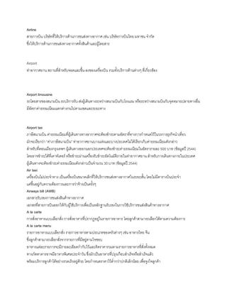 Airline
สายการบิน บริษัทที่ให้บริการด้านการขนส่งทางอากาศ เช่น บริษัทการบินไทย มหาชน จ้ากัด
ซึ่งให้บริการด้านการขนส่งทางอากาศทังสินค้าและผู้โดยสาร
Airport
ท่าอากาศยาน สถานที่ส้าหรับจอดและขึน-ลงของเครื่องบิน รวมทังบริการด้านต่างๆ ที่เกี่ยวข้อง
Airport limousine
รถโดยสารของสนามบิน รถบริการรับ-ส่งผู้เดินทางระหว่างสนามบินกับโรงแรม หรือระหว่างสนามบินกับจุดหมายปลายทางอื่น
มีอัตราค่าธรรมเนียมแตกต่างกนไปตามเขตและระยะทาง
Airport tax
ภาษีสนามบิน ค่าธรรมเนียมที่ผู้เดินทางทางอากาศจะต้องช้าระตามอัตราที่ทางการก้าหนดไว้ในวงการธุรกิจน้าเที่ยว
มักจะเรียกว่า “ค่าภาษีสนามบิน” ท่าอากาศยานบางแห่งและบางประเทศไม่ได้เรียกเก็บค่าธรรมเนียมดังกล่าว
ส้าหรับที่ดอนเมืองกรุงเทพฯ ผู้เดินทางออกนอกประเทศจะต้องช้าระค่าธรรมเนียมในอัตรารายละ 500 บาท (ข้อมูลปี 2544)
โดยอาจช้าระได้ที่เคาท์เตอร์ หรือช้าระผ่านเครื่องรับช้าระอัตโนมัติภายในท่าอากาศยาน ส้าหรับการเดินทางภายในประเทศ
ผู้เดินทางจะต้องช้าระค่าธรรมเนียมดังกล่าวเป็นจ้านวน 30 บาท (ข้อมูลปี 2544)
Air taxi
เครื่องบินไม่ประจ้าทาง เป็นเครื่องบินขนาดเล็กที่ให้บริการขนส่งทางอากาศในระยะสัน โดยไม่มีตารางบินประจ้า
แต่ขึนอยู่กับความต้องการและการว่าจ้างเป็นครังๆ
Airways bill (AWB)
เอกสารรับรองการขนส่งสินค้าทางอากาศ
เอกสรที่สายการบินออกให้กับผู้ใช้บริการเพื่อเป็นหลักฐานรับรองในการใช้บริการขนส่งสินค้าทางอากาศ
A la carte
การสั่งอาหารแบบเลือกสั่ง การสั่งอาหารที่ปรากฏอยู่ในรายการอาหาร โดยลูกค้าสามารถเลือกได้ตามความต้องการ
A la carte menu
รายการอาหารแบบเลือกสั่ง รายการอาหารตามประเภทของครัวต่างๆ เช่น อาหารไทย จีน
ซึ่งลูกค้าสามารถเลือกสั่งจากรายการที่มีอยู่ตามใจชอบ
อาหารแต่ละรายการจะมีรายละเอียดก้ากับไว้และคิดราคารวมตามรายการอาหารที่สั่งทังหมด
ทางภัตตาคารอาจมีอาหารพิเศษประจ้าวัน ซึ่งมักเป็นอาหารที่ปรุงเกือบส้าเร็จหรือส้าเร็จแล้ว
พร้อมบริการลูกค้าได้อย่างรวดเร็วอยู่ด้วย โดยก้าหนดราคาไว้ต่้ากว่าปกติเล็กน้อย เพื่อจูงใจลูกค้า
 