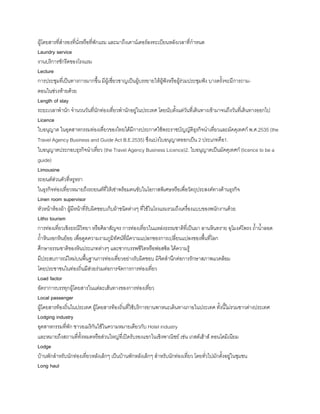 ผู้โดยสารที่ส้ารองที่นั่งหรือที่พักแรม และมาถึงเคาน์เตอร์ลงทะเบียนหลังเวลาที่ก้าหนด
Laundry service
งานบริการซักรีดของโรงแรม
Lecture
การประชุมที่เป็นทางการมากขึน มีผู้เชี่ยวชาญเป็นผู้บรรยายให้ผู้ฟังหรือผู้ร่วมประชุมฟัง บางครังจะมีการถาม-
ตอนในช่วงท้ายด้วย
Length of stay
ระยะเวลาพ้านัก จ้านวนวันที่นักท่องเที่ยวพ้านักอยู่ในประเทศ โดยนับตังแต่วันที่เดินทางเข้ามาจนถึงวันที่เดินทางออกไป
Licence
ใบอนุญาต ในอุตสาหกรรมท่องเที่ยวของไทยได้มีการประกาศใช้พระราชบัญญัติธุรกิจน้าเที่ยวและมัคคุเทศก์ พ.ศ.2535 (the
Travel Agency Business and Guide Act B.E.2535) ซึงแบ่งใบอนุญาตออกเป็น 2 ประเภทคือ1.
ใบอนุญาตประกอบธุรกิจน้าเที่ยว (the Travel Agency Business Licence)2. ใบอนุญาตเป็นมัคคุเทศก์ (licence to be a
guide)
Limousine
รถยนต์ส่วนตัวที่หรูหรา
ในธุรกิจท่องเที่ยวหมายถึงรถยนต์ที่ให้เช่าพร้อมคนขับในโอกาสพิเศษหรือเพื่อวัตถุประสงค์ทางด้านธุรกิจ
Linen room supervisor
หัวหน้าห้องผ้า ผู้มีหน้าที่รับผิดชอบเก็บผ้าชนิดต่างๆ ที่ใช้ในโรงแรมรวมถึงเครื่องแบบของพนักงานด้วย
Litho tourism
การท่องเที่ยวเชิงธรณีวิทยา หรือศิลาสัญจร การท่องเที่ยวในแหล่งธรรมชาติที่เป็นผา ลานหินทราย อุโมงค์โพรง ถ้าน้าลอด
ถ้าหินงอกหินย้อย เพื่อดูดความงามภูมิทัศน์ที่มีความแปลกของการเปลี่ยนแปลงของพืนที่โลก
ศึกษาธรรมชาติของหินประเภทต่างๆ และซากบรรพชีวิตหรือฟอสซิล ได้ความรู้
มีประสบการณ์ใหม่บนพืนฐานการท่องเที่ยวอย่างรับผิดชอบ มิจิตส้านึกต่อการรักษาสภาพแวดล้อม
โดยประชาชนในท่องถิ่นมีส่วยร่วมต่อการจัดการการท่องเที่ยว
Load factor
อัตราการบรรทุกผู้โดยสารในแต่ละเส้นทางของการท่องเที่ยว
Local passenger
ผู้โดยสารท้องถิ่นในประเทศ ผู้โดยสารท้องถิ่นที่ใช้บริการยานพาหนะเดินทางภายในประเทศ ทังนีไม่รวมชาวต่างประเทศ
Lodging industry
อุตสาหกรรมที่พัก ชาวอเมริกันใช้ในความหมายเดียวกับ Hotel industry
และหมายถึงสถานที่ทังหมดหรือส่วนใหญ่ที่เปิดรับรองแขกในเชิงพาณิชย์ เช่น เกสต์เฮ้าส์ คอนโดมิเนียม
Lodge
บ้านพักส้าหรับนักท่องเที่ยวหลังเล็กๆ เป็นบ้านพักหลังเล็กๆ ส้าหรับนักท่องเที่ยว โดยทั่วไปมักตังอยู่ในชุมชน
Long haul
 