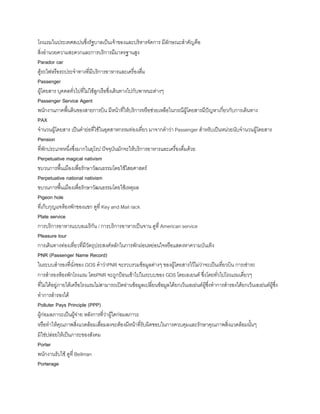 โรงแรมในประเทศสเปนซึ่งรัฐบาลเป็นเจ้าของและบริหารจัดการ มีลักษณะส้าคัญคือ
สิ่งอ้านวยความสะดวกและการบริการมีมาตรฐานสูง
Parador car
ตู้รถไฟหรือรถประจ้าทางที่มีบริการอาหารและเครื่องดื่ม
Passenger
ผู้โดยสาร บุคคลทั่วไปที่ไม่ใช้ลูกเรือซึ่งเดินทางไปกับพาหนะต่างๆ
Passenger Service Agent
พนักงานภาคพืนดินของสายการบิน มีหน้าที่ให้บริการหรือช่วยเหลือในกรณีผู้โดยสารมีปัญหาเกี่ยวกับการเดินทาง
PAX
จ้านวนผู้โดยสาร เป็นค้าย่อที่ใช้ในอุตสาหกรรมท่องเที่ยว มาจากค้าว่า Passenger ส้าหรับเป็นหน่วยนับจ้านวนผู้โดยสาร
Pension
ที่พักประเภทหนึ่งซึ่งมากในยุโรป ปัจจุบันมักจะให้บริการอาหารและเครื่องดื่มด้วย
Perpetuative magical nativism
ขบวนการพืนเมืองเพื่อรักษาวัฒนธรรมโดยใช้ไสยศาสตร์
Perpetuative national nativism
ขบวนการพืนเมืองเพื่อรักษาวัฒนธรรมโดยใช้เหตุผล
Pigeon hole
ที่เก็บกุญแจห้องพักของแขก ดูที่ Key and Mail rack
Plate service
การบริการอาหารแบบอเมริกัน / การบริการอาหารเป็นจาน ดูที่ American service
Pleasure tour
การเดินทางท่องเที่ยวที่มีวัตถุประสงค์หลักในการพักผ่อนหย่อนใจหรือแสดงหาความบันเทิง
PNR (Passenger Name Record)
ในระบบส้ารองที่นั่งของ GOS ค้าว่าPNR จะรวบรวมข้อมูลต่างๆ ของผู้โดยสารไว้ไม่ว่าจะเป็นเที่ยวบิน การเช่ารถ
การส้ารองห้องพักโรงแรม โดยPNR จะถูกป้อนเข้าไปในระบบของ GDS โดยเอเยนต์ ซึ่งโดยทั่วไปโรงแรมเดี่ยวๆ
ที่ไม่ได้อยู่ภายใต้เครือโรงแรมไม่สามารถเปิดอ่านข้อมูลเปลี่ยนข้อมูลได้ยกเว้นเอเย่นต์ผู้ซึ่งท้าการส้ารองได้ยกเว้นเอเย่นต์ผู้ซึ่ง
ท้าการส้ารองได้
Polluter Pays Principle (PPP)
ผู้ก่อมลภาวะเป็นผู้จ่าย หลังการที่ว่าผู้ใดก่อมลภาวะ
หรือท้าให้คุณภาพสิ่งแวดล้อมเสื่อมลงจะต้องมีหน้าที่รับผิดชอบในการควบคุมและรักษาคุณภาพสิ่งแวดล้อมนันๆ
มิใช่ปล่อยให้เป็นภาระของสังคม
Porter
พนักงานรับใช้ ดูที่ Bellman
Porterage
 