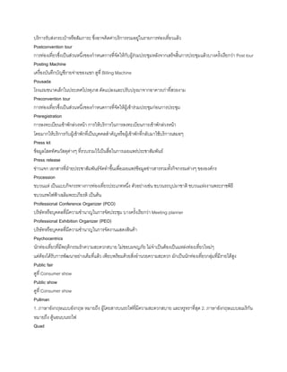 บริการรับส่งกระเป๋าหรือสัมภาระ ซึ่งอาจคิดค่าบริการรวมอยู่ในรายการท่องเที่ยวแล้ว
Postconvention tour
การท่องเที่ยวซึ่งเป็นส่วนหนึ่งของก้าหนดการที่จัดให้กับผู้ร่วมประชุมหลังจากเสร็จสินการประชุมแล้วบางครังเรียกว่า Post tour
Posting Machine
เครื่องบันทึกบัญชีรายจ่ายของแขก ดูที่ Billing Machine
Pousada
โรงแรมขนาดเล็กในประเทศโปรตุเกส ดัดแปลงและปรับปรุงมาจากอาคารเก่าที่สวยงาม
Preconvention tour
การท่องเที่ยวซึ่งเป็นส่วนหนึ่งของก้าหนดการที่จัดให้ผู้เข้าร่วมประชุมก่อนการประชุม
Preregistration
การลงทะเบียนเข้าพักล่วงหน้า การให้บริการในการลงทะเบียนการเข้าพักล่วงหน้า
โดยมากให้บริการกับผู้เข้าพักที่เป็นบุคคลส้าคัญหรือผู้เข้าพักที่กลับมาใช้บริการเสมอๆ
Press kit
ข้อมูลโสตทัศนวัสดุต่างๆ ที่รวบรวมไว้เป็นสื่อในการเผยแพร่ประชาสัมพันธ์
Press release
ข่าวแจก เอกสารที่ฝ่ายประชาสัมพันธ์จัดท้าขึนเพื่อเผยแพร่ข้อมูลข่าวสารรวมทังกิจกรรมต่างๆ ขององค์กร
Procession
ขบวนแห่ เป็นแบบกิจกรรทางการท่องเที่ยวประเภทหนึ่ง ตัวอย่างเช่น ขบวนรถบุปผาชาติ ขบวนแห่งงานพระราชพิธี
ขบวนรพไฟฟ้าเฉลิมพระเกียรติ เป็นต้น
Professional Conference Organizer (PCO)
บริษัทหรือบุคคลที่มีความช้านาญในการจัดประชุม บางครังเรียกว่า Meeting planner
Professional Exhibition Organizer (PEO)
บริษัทหรือบุคคลที่มีความช้านาญในการจัดงานแสดงสินค้า
Psychocentrics
นักท่องเที่ยวที่มีพฤติกรรมรักความสะดวกสบาย ไม่ชอบผจญภัย ไม่จ้าเป็นต้องเป็นแหล่งท่องเที่ยวใหม่ๆ
แต่ต้องได้รับการพัฒนาอย่างเต็มที่แล้ว เพียบพร้อมด้วยสิ่งอ้านวยความสะดวก มักเป็นนักท่องเที่ยวกลุ่มที่มีรายได้สูง
Public fair
ดูที่ Consumer show
Public show
ดูที่ Consumer show
Pullman
1. ภาษาอังกฤษแบบอังกฤษ หมายถึง ผู้โดยสารบนรถไฟที่มีความสะดวกสบาย และหรูหราที่สุด 2. ภาษาอังกฤษแบบอเมริกัน
หมายถึง ตู้นอนบนรถไฟ
Quad
 