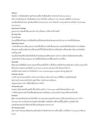 Alliance
พันธมิตร การเป็นพันธมิตรทางธุรกิจประเภทเดียวกันเพื่อส่งเสริมการขายร่วมกัน เช่น star alliance
เป็นการรวมตัวของสายการบินพันธมิตร 6 สายการบินได้แก่ แอร์แคนาดา (Air Canada), ลุฟท์ฮันซ่า (Lufthansa),
แสกนดิเนเวียร์แอร์ (SAS), ยูไนเต็ดแอร์ไลน์ (United Airline), สายการบินแวริก (varig) และสายการบินไทย (Thai Airways
International)
All-inclusive Package
รูปแบบรายการท่องเที่ยวซึ่งรวมค่าบริการต่างๆ ทังหมด ภายใต้ราคาที่ก้าหนดไว้
All suite hotel
โรงแรมห้องชุด
โรงแรมที่มีห้องพักใหญ่กว่าปกติโดยมีบริเวณที่เป็นส่วนส้าหรับพักผ่อนแยกออกไปต่างหากจากส่วนที่เป็นห้องนอน
Alternative tourism
การท่องเที่ยวแบบทางเลือก รูปแบบการท่องเที่ยวที่พยายามหลีกเลี่ยงผลกระทบ และส่งเสริมให้เกิดผลในทางบวกต่อสังคม
วัฒนธรรม และสิ่งแวดล้อม มักจะมีลักษณะดังนี คือ มีนักท่องเที่ยวจ้านวนน้อยเดินทางเพียงคนเดียว เดินทางเองโดยอิสระ
และมีกฎเกณฑ์
ขณะเดียวกันก็มุ่งให้คนในท้องถิ่นซึ่งเป็นเจ้าของวัฒนธรรมได้รับประสบการณ์จากการเดินทางไปเยือนของนักท่องเที่ยว
และยังคงรักษาค่านิยม ตลอดจนการด้าเนินชีวิตในสังคมของตนที่สืบทอดกันมาเอาไว้ด้วย
Amenities
สิ่งของ อุปกรณ์หรือสิ่งอ้านวยความสะดวกที่โรงแรมจัดไว้บริการ เพื่อเพิ่มความพึงพอใจแก่แขกผู้มาพัก แบ่งเป็น 2 ประเภท คือ
สิ่งอ้านวยความสะดวกนอกห้องพัก (out-of-room amenities) เช่น สระว่ายน้า ห้องออกก้าลังกาย
และสิ่งอ้านวยความสะดวกภายในห้องพัก (in-room amenities/guest supplies) เช่น สบู่ แชมพู ฯลฯ
American service
การบริการอาหารแบบอเมริกัน/การบริการอาหารเป็นจาน เป็นการบริการอาหารที่ได้รับการปรุงเรียบร้อยแล้ว
พนักงานบริการสามารถน้าไปบริการลูกค้าได้เย การบริการอาหารเป็นจาน
เป็นรูปแบบของการบริการที่นิยมใช้ในภัตตาคารทั่วไป
Amusement park
สวนสนุก เป็นสวนสนุกที่มนุษย์สร้างขึน มักมีขนาดเล็กกว่า Theme park และจัดในลักษณะชั่วคราว เช่น
การจัดสวนสนุกขนาดเล็กในวัดเพื่อเฉลิมฉลองเทศกาลส้าคัญต่างๆ ประกอบด้วย ม้าหมุน ชิงช้าสวรรค์ เป็นต้น
Animator
ผู้จัดการฝ่ายบันเทิงของโรงแรม มีหน้าที่จัดการการพบปะสมาคมและกิจกรรมต่างๆ ให้แก่แขกของโรงแรม (มาจากค้าว่า
Animateur ในภาษาฝรั่งเศส) ส่วนใหญ่มักจะเรียกผู้จัดการหรือพนักงานที่ท้าหน้าที่นีบนเรือส้าราญ รีสอร์ท หรือ
แหล่งพักผ่อนหย่อนใจ หรือเจ้าหน้าที่ฝ่ายบันเทิงของสถานตากอากาศ
AP (American plan)
เป็นการบริการลักษณะหนึ่งของโรงแรมที่รวมอัตราค่าห้องพักกับค่าอาหารทังสามมือ บางครังเรียกว่า full pension หรือ full
board
 