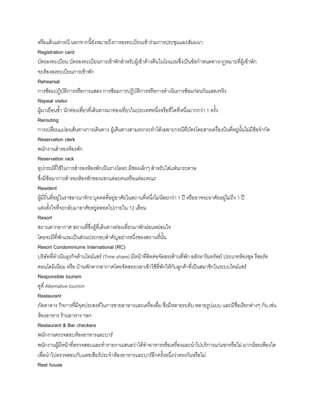 หรือแล้วแต่กรณี นอกจากนียังหมายถึงการลงทะเบียนเข้าร่วมการประชุมและสัมมนา
Registration card
บัตรลงทะเบียน บัตรลงทะเบียนการเข้าพักส้าหรับผู้เข้าค้างคืนในโรงแรมซึ่งเป็นข้อก้าหนดทางกฎหมายที่ผู้เข้าพัก
จะต้องลงทะเบียนการเข้าพัก
Rehearsal
การซ้อมปฏิบัติการหรือการแสดง การซ้อมการปฏิบัติการหรือการด้าเนินการซ้อมก่อนวันแสดงจริง
Repeat visitor
ผู้มาเยือนซ้า นักท่องเที่ยวที่เดินทางมาท่องเที่ยวในประเทศหนึ่งหรือที่ใดที่หนึ่งมากกว่า 1 ครัง
Rerouting
การเปลี่ยนแปลงเส้นทางการเดินทาง ผู้เดินทางสามรถกระท้าได้เฉพาะกรณีที่บัตรโดยสารเครื่องบินที่อยู่นันไม่มีข้อจ้ากัด
Reservation clerk
พนักงานส้ารองห้องพัก
Reservation rack
อุปกรณ์ที่ใช้ในการส้ารองห้องพักเป็นรางโลหะ มีช่องเล็กๆ ส้าหรับใส่แฟ่นกระดาษ
ซึ่งมีข้อมาการส้ารองห้องพักของแขกแต่ละคนหรือแต่ละคณะ
Resident
ผู้มีถิ่นที่อยู่ในราชอาณาจักร บุคคลที่อยู่อาศัยในสถานที่หนึ่งไม่น้อยกว่า 1 ปี หรืออาจจะอาศัยอยู่ไม่ถึง 1 ปี
แต่งตังใจที่จะกลับมาอาศัยอยู่ตลอดไปภายใน 12 เดือน
Resort
สถานตากอากาศ สถานที่ซึ่งผู้ที่เดินทางท่องเที่ยวมาพักผ่อนหย่อนใจ
โดยจะมีที่พักแรมเป็นส่วนประกอบส้าคัญอย่างหนึ่งของสถานที่นัน
Resort Condominiums International (RC)
บริษัทที่ด้าเนินธุรกิจด้านไทม์แชร์ (Time share) มีหน้าที่ติดต่อจัดสรรด้านที่พัก อสังหาริมทรัพย์ ประเภทห้องชุด รีสอร์ท
คอนโดมิเนียม หรือ บ้านพักตากอากาศโดยจัดสรรเวลาเข้าใช้ที่พักให้กับลูกค้าที่เป็นสมาชิกในระบบไทม์แชร์
Responsible tourism
ดูที่ Altemative tourism
Restaurant
ภัตตาคาร กิจการที่มีจุดประสงค์ในการขายอาหารและเครื่องดื่ม ซึ่งมีหลายระดับ หลายรูปแบบ และมีชื่อเรียกต่างๆ กัน เช่น
ห้องอาหาร ร้านอาหาร ฯลฯ
Restaurant & Bar checkers
พนักงานตรวจสอบห้องอาหารและบาร์
พนักงานผู้มีหน้าที่ตรวจสอบและท้ารายงานเสนอว่าได้ท้าอาหารหรือเครื่องและน้าไปบริการแก่แขกหรือไม่ มากน้อยเพียงใด
เพื่อน้าไปตรวจสอบกับแคชเชียร์ประจ้าห้องอาหารและบาร์อีกครังหนึ่งว่าตรงกันหรือไม่
Rest house
 