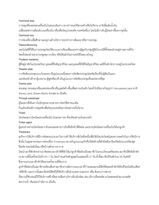 Technical stop
การหยุดหือจอดของเครื่องบินในขณะเดินทาง (อาจก้าหนดไว้ล่วงหน้าหรือไม่ก็ตาม อาทิเพื่อเติมน้ามัน
เปลี่ยนพนักงานต้อนรับบนเครื่องบิน หรือเพื่อวัตถุประสงค์ทางเทคนิคอื่นๆ โดยไม่มีการรับผู้โดยสารขึนจากจุดนัน
Technical tour
การท่องเที่ยวเพื่อศึกษาและดูงานด้านวิชาการระหว่างการสัมมนาหรือการประชุม
Teleconferencing
เทคโนโลยีที่ใช้ในการประชุมโดยใช้ระบบดาวเทียมเชื่อมระหว่างผู้พูดกับกลุ่มผู้ฟังในกรณีที่ทังสองฝ่ายอยู่ต่างสถานที่กัน
โดยทังสองฝ่ายสามารถพูดคุย ถกเถียง หรือโต้แย้งกันผ่านจอวิดีโอขนาดใหญ่
Thailand residents
ผู้ที่อยู่อาศัยในประเทศไทย บุคคลที่ถือสัญชาติไทย และบุคคลที่มิได้ถือสัญชาติไทย แต่มีถิ่นพ้านักถาวรอยู่ในประเทศไทย
Theatre style
การจัดห้องประชุมแบบโรงละคร เป็นรูปแบบหนึ่งของการจัดห้องประชุมโดยจัดเรียงที่นั่งผู้ฟังเป็นแถว
และหันหน้าเข้าหาผู้บรรยาย ผู้พูดหรือเวที เป็นรูปแบบการจัดห้องประชุมที่แพร่หลายที่สุด
Theme park
สวนสนุก สวนสนุกหรือแหล่งท่องเที่ยวที่มนุษย์สร้างขึนเพื่อความบันเทิง โดยทั่วไปมีขนาดใหญ่กว่า Amusement park อาทิ
Disney Land, Dream World, สวนสยาม เป็นต้น
Through passenger
ผู้โดยสารที่เดินทางไปยังจุดหมายปลายทางโดยใช้พาหนะเดิม
ถึงแม้จะต้องมีการหยุดพักเพื่อวัตถุประสงค์อย่างใดอย่างหนึ่งก็ตาม
Ticket
บัตรโดยสาร บัตรโดยสารเครื่องบิน โรงละคร ฯลฯ ที่จะต้องช้าระเงินล่วงหน้า
Ticket agent
ผู้แทนจ้าหน่ายบัตรโดยสาร ตัวแทนของสายการบินซึ่งมีหน้าที่ติดต่อ และขายบัตรโดยสารเครื่องบินให้แก่ลูกค้า
Timeshare
ธุรกิจการให้บริการที่มีการจัดสรรแบ่งเวลาในการเข้าใช้บริการสิ่งใดสิ่งหนึ่งเพื่อให้เกิดประโยชน์และความพอใจในการใช้บริการ
สิ่งนัน ในอุตสาหกรรมการท่องเที่ยว Timeshare หมายถึงรูปแบบธุรกิจที่บริษัทด้านที่พักมีอสังหาริมทรัพย์ประเภทห้องชุด
รีสอร์ท คอนโดมิเนียม หรือบ้านพักตากอากาศ
โดยน้าเอาที่พักดังกล่าวมาจัดสรรเวลาเข้าใช้ที่พักให้แก่ลูกค้าที่สมัครเป็นสมาชิกในระบบไทมแชร์ของตน สมาชิกมีสิทธิเข้าพัก
ณ สถานที่นันครังละไม่ต่้ากว่า 7 วัน โดยก้าหนดวันพักสูงสุดในแต่ละครัง 21 วัน ทังนีสมาชิกมีวันพักรวม 30 วันต่อปี
ซึ่งอาจแบ่งเวลาเข้าพักได้หลายครังตามที่ต้องการ
ลูกค้าที่สมัครเป็นสมาชิกจะต้องเสียค่าสมาชิกตามอัตรา/ระยะเวลาที่ก้าหนดและจะมีสิทธิพิเศษเข้าพักได้ทันทีโดยไม่ต้องเสียค่
าที่พักอีก นอกจากนันสมาชิกยังมีสิทธิได้ใช้บริการสิ่งอ้านวยความสะดวก หรือ สันทนาการต่างๆ
ที่สถานที่พักผ่อนมีไว้ให้บริการฟรี หรืออาจเสียค่าบริการอีกเล็กน้อย เช่น บริการเรือยอช์ท รถโรลสรอยซ์ สนามกอล์ฟ
สระว่ายน้า ห้องออกก้าลังกาย เป็นต้น
 
