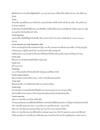 ผู้ผลิตสินค้าของการท่องเที่ยวหรือผู้จัดส่งสินค้า (purveyer) เช่น โรงแรม บริษัทน้าเที่ยว บริษัทรถเช่าสายการบิน เรือส้าราญ
เป็นต้น
Tourist
นักท่องเที่ยว บุคคลที่เดินทางมาจากถิ่นพ้านักถาวรของตนไปยังสถานที่หนึ่ง โดยมีการค้างคืน อย่างน้อย 1 คืน แต่ไม่เกิน 90
วัน ด้วยความสมัครใจ
และด้วยวัตถุประสงค์อันมิใช่เพื่อไปประกอบอาชีพหรือหารายได้และให้หมายความรวมถึงผู้รับบริการหรือความสะดวกจากผู้ป
ระกอบธุรกิจน้าเที่ยวโดยเสียค่าบริการด้วย
Tourist attractions
แหล่งท่องเที่ยว หรือสิ่งที่ดึงดูดใจนักท่องเที่ยว ได้แก่ หาดทราย น้าตก โบราณสถาน เป็นต้น ดูค้าว่า Tourism resource
ประกอบ
Tourist Business and Guide Registration office
ส้านักงานทะเบียนธุรกิจน้าเที่ยวและมัคคุเทศก์ มีอยู่ 5 แห่ง คือ กรุงเทพมหานคร เชียงใหม่ นครราชสีมา หาดใหญ่ และภูเก็ต
รับผิดชอบดูแลการปฏิบัติงานของส้านักงานทะเบียนธุรกิจน้าเที่ยวและมัคคุเทศก์
ส่งเสริมควบคุมการประกอบธุรกิจน้าเที่ยวและอาชีพมัคคุเทศก์ให้เป็นระเบียบและได้มาตรฐานตามที่กฎหมายก้าหนด
Tourist cabin
ที่พักระหว่างทางส้าหรับนักท่องเที่ยวที่เดินทางโดยรถยนต์
Tourist court
ดูที่ Tourist cabin
Tourist-Day
เวลา 24 ชั่วโมงเป็นต้นไป ที่นักท่องเที่ยวได้พ้านักอยู่ในประเทศที่เดินทางไปถึง
Tourist Industry Operator
ผู้ประกอบอุตสาหกรรมท่องเที่ยวตามพรบ. ว่าด้วยการท่องเที่ยวแห่งประเทศไทย
Tourist night
คืนพักนักท่องเที่ยว จ้านวนคืนพักนักท่องเที่ยว สามารถค้านวณได้โดย
Tourist police
ต้ารวจท่องเที่ยว ต้ารวจท่องเที่ยวมีหน้าที่ปฏิบัติงานตามประมวลกฎหมายอาญาและกฎหมายอื่นๆ
โดยช่วยเหลืออ้านวยความสะดวก ให้ความปลอดภัยและคุ้มครองผลประโยชน์ของนักท่องเที่ยว
Tourism resources
ทรัพยากรการท่องเที่ยว หมายถึงสถานที่ท่องเที่ยว
กิจกรรมและวัฒนธรรมประเพณีที่สะท้อนให้เห็นถึงอารยธรรมท้องถิ่นที่มีลักษณะเด่นสามารถดึงดูดความสนใจของนักท่องเที่ย
วได้ การท่องเที่ยวแห่งประเทศ (ททท.) จ้าแนกทรัพยากรการท่องเที่ยวออกเป็น 3 ประเภท ได้แก่
ทรัพยากรการท่องเที่ยวประเภทธรรมชาติ ได้แก่ ภูเขาทะเล น้าตก อุทยานแห่งชาติ เป็นต้น
ทรัพยากรการท่องเที่ยวประเภทประวัติศาสตร์โบราณวัตถุสถานและศาสนา ได้แก่ วัด ชุมชนโบราณ อุทยานประวัติศาสตร์
เป็นต้น และทรัพยากรการท่องเที่ยวประเภทศิลปวัฒนธรรม ประเพณี และกิจกรรม ได้แก่ ศูนย์วัฒนธรรม งานเทศกาลต่างๆ
 