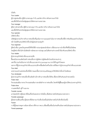 เป็นต้น
Tour Leader
ผู้น้ากลุ่มท่องเที่ยว ผู้มีอ้านาจควบคุม ก้ากับ และจัดการกิจการด้วยความเอาใจใส่
และเพื่อให้เกิดประโยชน์สูงสุดแก่บริษัทตามความเหมาะสม
Tour manager
ผู้จัดการฝ่ายน้าเที่ยว ผู้มีอ้านาจควบคุม ก้ากับ และจัดการกิจการด้วยความเอาใจใส่
และเพื่อให้เกิดประโยชน์สูงสุดแก่บริษัทตามความเหมาะสม
Tour operator
บริษัทน้าเที่ยว
บริษัทผู้ประกอบกิจการด้านการท่องเที่ยวที่มุ่งเน้นการวางแผนและด้าเนินการการท่องเที่ยวที่มีการจัดเตรียมและช้าระเงินล่วง
หน้า โดยมีตัวแทนบริษัทน้าเที่ยวเป็นผู้เสนอขายแก่ลูกค้า
Tour organizer
ผู้จัดน้าเที่ยว บุคคลใดบุคคลหนึ่งที่จัดให้มีการรวมกลุ่มของนักเดินทาง เพื่อร่วมรายการน้าเที่ยวที่จัดขึนเป็นพิเศษ
โดยผู้จัดน้าเที่ยวไม่จ้าเป็นต้องมีการนัดหมายการประชุม และไม่ต้องจ่ายค่านายหน้าให้แก่ตัวแทนบริษัทน้าเที่ยว
Tour retailer
ผู้ประกอบธุรกิจจัดน้าเที่ยวแบบขายปลีก
ซือองค์ประกอบผลิตภัณฑ์การท่องเที่ยวจากผู้ผลิตจากผู้ผลิตแล้วน้าองค์ประกอบต่างๆ
เหล่านีมารวมกันเป็นรายการน้าเที่ยวแบบเหมาจ่าย (package tour) ขายให้กับลูกค้าโดยตรง
นอกจากนีผู้ประกอบธุรกิจน้าเที่ยวแบบขายปลีกจะซือผลิตภัณฑ์ในปริมาณที่น้อยกว่าผู้ประกอบธุรกิจน้าเที่ยวแบบขายส่ง
Tour shell
เอกสารแนะน้าแหล่งท่องเที่ยวซึ่งมีภาพและเนือหาประกอบแต่ไม่อนุญาตให้บริษัทน้าเที่ยวน้าไปผลิตเอง
Tour wholesaler
ผู้ประกอบธุรกิจการท่องเที่ยวที่รวมสินค้า/บริการด้านการท่องเที่ยวไว้ด้วย เพื่อขายให้กับตัวแทนจ้าหน่ายต่อไป
Trade meet
กิจกรรมส่งเสริมการขาย กิจกรรมส่งเสริมการขายสินค้าทางการท่องเที่ยว โดยจัดให้ผู้ซือและผู้ขายได้พบปะเจรจาธุรกิจกัน
Trade show
งานแสดงสินค้า ดูที่ Trade fair
Transfer counter
เคาน์เตอร์บริการผู้โดยสารที่ต่อเครื่องบินของสายการบินอื่นๆ เพื่อเดินทางต่อไปยังจุดหมายปลายทาง
Transfer passenger
ผู้โดยสารเปลี่ยนเครื่อง ผู้โดยสารที่เดินทางมากับเที่ยวบินหนึ่งแล้วเดินทางต่อไปกับอีกเที่ยวบินหนึ่ง
Transit
การที่ผู้โดยสารหยุดการเดินทางชั่วคราวที่ท่าอากาศยาน เพื่อรอขึนเครื่องบินก่อนที่จะเดินทางต่อไปยังจุดหมายปลายทาง
Transit passenger
 