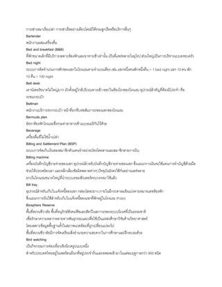 การเช่าเหมาเรือเปล่า การเช่าเรืออย่างเดียวโดยมิได้รวมลูกเรือหรือบริการอื่นๆ
Bartender
พนักงานผสมเครื่องดื่ม
Bed and breakfast (B&B)
ที่พักขนาดเล็กที่มีบริการเฉพาะห้องพักและอาหารเช้าเท่านัน เป็นที่แพร่หลายในยุโรป ส่วนใหญ่เป็นการบริหารแบบครอบครัว
Bed night
ระบบการคิดจ้านวนการพักของแขกในโรงแรมตามจ้านวนเตียง เช่น แขกหนึ่งคนพักหนึ่งคืน = 1 bed night แขก 10 คน พัก
10 คืน = 100 night
Bell desk
เคาน์เตอร์ขนาดไม่ใหญ่มาก มักตังอยู่ใกล้บริเวณทางเข้า-ออกในห้องโถงของโรงแรม อุปกรณ์ส้าคัญที่ต้องมีประจ้า คือ
รถขนกระเป๋า
Bellman
พนักงานบริการ/ยกกระเป๋า หน้าที่ยกหีบห่อสัมภาระของแขกของโรงแรม
Bermuda plan
อัตราห้องพักโรงแรมซึ่งรวมค่าอาหารเช้าแบบอเมริกันไว้ด้วย
Beverage
เครื่องดื่มที่ไม่ใช่น้าเปล่า
Billing and Sattlement Plan (BSP)
ระบบการจัดเก็บเงินของสมาชิกตัวแทนจ้าหน่ายบัตรโดยสารและสมาชิกสายการบิน
Billing machine
เครื่องบันทึกบัญชีรายจ่ายของแขก อุปกรณ์ส้าหรับบันทึกบัญชีรายจ่ายของแขก ซึ่งแผนกการเงินจะใช้แทนการท้าบัญชีด้วยมือ
ช่วยให้ประหยัดเวลา และหลีกเลี่ยงข้อผิดพลาดต่างๆ ปัจจุบันยังคงใช้กันอย่างแพร่หลาย
ยกเว้นโรงแรมขนาดใหญ่ที่น้าระบบคอมพิวเตอร์ครบวงจรมาใช้แล้ว
Bill tray
อุปกรณ์ส้าหรับเก็บใบแจ้งหนีของแขก กล่องโลหะยาว ภายในมีกระดาษแข็งแบ่งตามหมายเลขห้องพัก
ซึ่งแผนกการเงินใช้ส้าหรับเก็บใบแจ้งหนีของแขกที่พักอยู่ในโรงแรม (Folio)
Biosphere Reserve
พืนที่สงวนชีวาลัย พืนที่อนุรักษ์สังคมพืชและสัตว์ในสภาวะของระบบนิเวศที่เป็นธรรมชาติ
เพื่อรักษาความหลากหลายทางพันธุกรรมและเพื่อใช้เป็นแหล่งศึกษาวิจัยด้านวิทยาศาสตร์
โดยเฉพาะข้อมูลพืนฐานทังในสภาพแวดล้อมที่ถูกเปลี่ยนแปลงไป
พืนที่สงวนชีวาลัยมีการจัดเตรียมสิ่งอ้านวยความสะดวกในการศึกษาและฝึกอบรมด้วย
Bird watching
เป็นกิจกรรมการท่องเที่ยวเชิงนิเวศรูปแบบหนึ่ง
ส้าหรับประเทศไทยอยู่ในเขตร้อนมีนกที่อยู่ประจ้าถิ่นและอพยพเข้ามาในแต่ละฤดูกาลกว่า 900 ชนิด
 