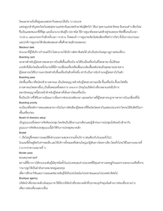 โดยแยกตามถิ่นที่อยู่และแหล่งหากินของนกได้เป็น 12 ประเภท
แหล่งดูนกส้าคัญของไทยในเขตอุทยานแห่งชาติและเขตรักษาพันธุ์สัตว์ป่า ได้แก่ อุทยานแห่งชาติดอย อินทนนท์ จ.เชียงใหม่
ซึ่งเป็นแหล่งชมนกที่ดีที่สุด และมีนกนานาพันธุ์ถึง 300 ชนิด วิธีการดูนกต้องออกแต่เช้าตรู่ก่อนพระอาทิตย์ขึนจนถึงเวลา
10.00 น. และนกจะหากินอีกครังเวลา 14.00 น. ถึงพลบค่้า การดูนกจะต้องไม่ส่งเสียงหรือท้าการใดๆ ที่เป็นการรบกวนนก
และปกติการดูนกจะใช้กล้องส่องสองตาเพื่อศึกษาพฤติกรรมของนก
Blackout date
ช่วงเวลาที่ผู้ให้บริการก้าหนดไว้ว่าไม่สามารถให้บริการอัตราพิเศษได้ (มักเป็นช่วงวันหยุด ฤดูกาลท่องเที่ยว)
Boarding card
เอกสารส้าหรับผู้โดยสารของสายการบินเพื่อขึนเครื่องบิน จะได้รับเมื่อเครื่องบินที่โดยสารมานันได้จอด
แวะพักที่เมืองใดเมืองหนึ่งในกรณีที่มีการเปลี่ยนเครื่องหรือเพื่อแวะเติมเชือเพลิงก่อนถึงจุดหมายปลายทาง
ผู้โดยสารจะได้รับการแจกบัตรส้าหรับขึนเครื่องบินอีกครังหนึ่ง เท่ากับเป็นการนับจ้านวนผู้โดยสารไปในตัว
Boarding pass
บัตรขึนเครื่อง หรือบัตรเข้ายานพาหนะ เป็นบัตรอนุญาตส้าหรับผู้โดยสารผ่านลงเรือ ขึนเครื่องบิน ขึนรถไฟหรือ
ยานพาหนะโดยสารอื่นๆ เป็นขันตอนหนึ่งของการ check-in ปัจจุบันบริษัทน้าเที่ยวหลายแห่งมีบริการ
ออกบัตรอนุญาตนีล่วงหน้าส้าหรับผู้โดยสารที่เดินทางโดยเครื่องบิน
ซึ่งเป็นบริการที่ได้รับความนิยมมากเนื่องจากช่วยประหยัดเวลา และลดโอกาสที่ผู้โดยสารจะถูกทางสายการบินเปลี่ยนที่นั่ง
Boarding priority
ระเบียบหรือหลักการของแต่ละสายการบินในการคัดเลือกผู้โดยสารที่ถือบัตรโดยสารในแต่ละประเภทว่าใครจะได้รับสิทธิในกา
รขึนเครื่องก่อน
Board of directors setup
เป็นรูปแบบหนึ่งของการจัดห้องประชุม โดยจัดเป็นโต๊ะยาวแถวเดียวและผู้เข้าร่วมการประชุมนั่งหันหน้าเข้าหากัน
รูปแบบการจัดห้องประชุมแบบนีมักใช้กับการประชุมขนาดเล็ก
Boatel
1. เรือใหญ่ซึ่งจอดถาวรและมีสิ่งอ้านวยความสะดวกรวมทังบริการ เช่นเดียวกับโรงแรมทั่วไป2.
โรงแรมที่ตังอยู่ติดกับท่าจอดเรือ และให้บริการทังหมดหรือส่วนใหญ่แก่ผู้เดินทางโดยทางเรือ (โดยทั่วไปจะใช้ในความหมายที่
2 มากกว่าความหมายที่ 1)
Border pass
สวนพฤกษศาสตร์
สถานที่ที่ทางการได้รวบรวมพันธุ์ไม้ทุกชนิดทังในประเทศและต่างประเทศที่มีคุณค่าทางเศรษฐกิจและความสวยงามหรือที่หาย
ากมาปลูกให้เป็นล้าดับตามหมวดหมู่และสกุล
เพื่อการศึกษาวิจัยและการเผยแพร่ขยายพันธุ์ให้เป็นประโยชน์แก่ประชาชนและแก่ประเทศชาติต่อไป
Boutique agency
บริษัทน้าเที่ยวขนาดเล็กเน้นคุณภาพ ใช้เรียกบริษัทน้าเที่ยวขนาดเล็กที่ประกอบธุรกิจมุ่งเน้นด้านการท่องเที่ยวยามว่าง
หรือการท่องเที่ยวเฉพาะเรื่อง
 