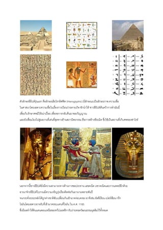 ตัวอักษรอียิปต์รุ่นแรก คืออักษรเฮียโรกลิฟฟิค (Hieroglyphic) มีลักษณะเป็นอักษรภาพ ความเชื่อ
ในศาสนาโดยเฉพาะความเชื่อในเรื่องการเวียนว่ายตายเกิด ซักนาให้ ชาวอียิปต์ค้นคว้าการทามัมมี่
เพื่อเก็บรักษาศพมิให้เน่าเปื่อย เพื่อรอการกลับคืนมาของวิญญาณ
และยังเชื่อมโยงไปสู่ผลงานที่เด่นที่สุดทางด้านสถาปัตยกรรม คือการสร้างพีระมิด ซึ่งใช้เป็นสถานที่เก็บศพของฟาโรห์
นอกจากนี้ชาวอียิปต์ยังมีความสามารถทางด้านการชลประทาน เลขคณิต เรขาคณิตและการแพทย์อีกด้วย
อาณาจักรอียิปต์โบราณมีความเจริญรุ่งเรืองติดต่อกันมานานหลายพันปี
จนกระทั่งระยะหลังได้ถูกต่างชาติสับเปลี่ยนกันเข้ามาครอบครอง อาทิเช่น อัลซีเรียน เปอร์เซียน กรีก
โรมันโดยเฉพาะอาหรับที่เข้ามาครอบแทนที่โรมัน ใน ค.ศ. 1185
ซึ่งมีผลทาให้ดินแดนตอนเหนือของทวีปแอฟริการับถ่ายทอดวัฒนธรรมมุสลิมไว้ทั้งหมด
 