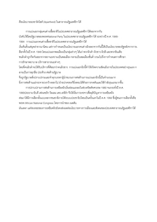 คือนโยบายอะพาร์ดไฮต์ (Apartheid) ในสาธารณรัฐแอฟริกาใต้
การแบ่งแยกกลุ่มคนต่างเชื้อชาติในประเทศสาธารณรัฐแอฟริกาใต้ออกจากกัน
บังคับใช้โดยรัฐบาลของพรรคNational Party ในประเทศสาธารณรัฐแอฟริกาใต้ ระหว่างปี ค.ศ. 1948-
1994 การแบ่งแยกคนต่างเชื้อชาติในประเทศสาธารณรัฐแอฟริกาใต้
เริ่มต้นตั้งแต่ยุคล่าอาณานิคม แต่การกาหนดเป็นนโยบายแยกคนต่างผิวออกจากกันนี้ได้เป็นนโยบายของรัฐหลังจากการเ
ลือกตั้งในปี ค.ศ. 1948 โดยแบ่งแยกพลเมืองเป็นกลุ่มต่างๆ ได้แก่ พวกผิวดา ผิวขาว ผิวสี และพวกอินเดีย
ชนผิวดาถูกกีดกันออกจากสถานะความเป็นพลเมือง กลายเป็นพลเมืองชั้นต่า รวมไปถึงการกาหนดการศึกษา
การรักษาพยาบาล บริการสาธารณะต่างๆ
โดยที่คนผิวดาจะได้รับบริการที่ด้อยกว่าคนผิวขาว การแบ่งแยกผิวนี้ทาให้เกิดความขัดแย้งภายในประเทศอย่างรุนแรง ก
ลายเป็นการลุกฮือ ประท้วง ต่อต้านรัฐบาล
จึงถูกรัฐบาลสั่งปราบปรามและจาคุกบรรดาผู้นาขบวนการต่อต้านการแบ่งแยกผิวนี้เป็นจานวนมาก
ยิ่งการต่อต้านแผ่กระจายวงกว้างออกไป ฝ่ายปกครองก็ยิ่งตอบโต้ด้วยการกดดันและใช้กาลังรุนแรงมากขึ้น
การปราบปรามการต่อต้านการเหยียดผิวเริ่มอ่อนแรงลงในช่วงคริสต์ทศวรรษ 1980 จนกระทั่งปี ค.ศ.
1990ประธานาธิบดี เฟรเดอริก วิลเลม เดอ เคลิร์ก จึงได้เริ่มการเจรจาเพื่อยุติปัญหาการเหยียดผิว
ต่อมาได้มีการเลือกตั้งแบบหลากชนชาติภายใต้ระบบประชาธิปไตยเป็นครั้งแรกในปี ค.ศ. 1994 ซึ่งผู้ชนะการเลือกตั้งคือ
พรรค African National Congress โดยการนาของ เนลสัน
มันเดลา แต่ร่องรอยของการเหยียดผิวยังคงส่งผลต่อนโยบายทางการเมืองและสังคมของประเทศสาธารณรัฐแอฟริกาใต้
 