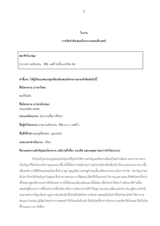 2
ใบงาน
การจัดทาข้อเสนอโครงงานคอมพิวเตอร์
สมาชิกในกลุ่ม
1 นางสาว นภัสวรรณ พิชัย เลขที่ 6 ชั้น ม.6 ห้อง 14
คาชี้แจง ให้ผู้เรียนแต่ละกลุ่มเขียนข้อเสนอโครงงานตามหัวข้อต่อไปนี้
ชื่อโครงงาน (ภาษาไทย)
ขยะรีไซเคิล
ชื่อโครงงาน (ภาษาอังกฤษ)
recyclable waste
ประเภทโครงงาน โครงงานเพื่อการศึกษา
ชื่อผู้ทาโครงงาน นางสาวนภัสวรรณ พิชัย ม.6/14 เลขที่ 6
ชื่อที่ปรึกษา คุณครูเขื่อนทอง มูลวรรรณ์
ระยะเวลาดาเนินงาน 1 เดือน
ที่มาและความสาคัญของโครงงาน (อธิบายถึงที่มา แนวคิด และเหตุผล ของการทาโครงงาน)
ปัจจุบันปัญหาขยะมูลฝอยเป็นปัญหาที่ทุกฝ่ายให้ความสาคัญและต้องร่วมมือแก้ไขอย่างเต็มความสามารถ เพราะ
เป็นปัญหาที่นับวันจะทวีความรุนแรงมากขึ้น ทั้งนี้เนื่องจากพฤติกรรมการอุปโภคบริโภคที่เปลี่ยนไป มีความสะดวกสบายมากขึ้น
เพื่อรองรับการใช้ชีวิตของคนยุคใหม่ ซึ่งนามาสู่การสูญเสียทางเศรษฐกิจและสิ้นเปลืองงบประมาณในการกาจัด เช่น ปัญหาขยะ
ล้นโลก จึงก่อให้เกิดปัญหาในชุมชน ซึ่งนาความสกปรก มาให้ชุมชน มีสัตว์ที่เป็นพาหะนาโรค หนู และ หนอน ซึ่งสัตว์เหล่านี้จะนา
เชื้อโรคมาสู่คนได้ง่ายจะทาให้เป็นโรคต่างๆ ทั้งเรื้อรังและเฉียบพลันเหล่านี้เมื่อมีมากขึ้นก็จะทาให้เกิด ก๊าซมีเทน ซึ่งก๊าซนี้จะ
ลอยตัวสู่ชั้นบรรยากาศขึ้นไปทาลายชั้นโอโซน หรือภาวะเรือนกระจกที่ทาให้ฤดูกาลบนโลกเปลี่ยนแปลงไป เช่น ฤดูร้อน แต่กับมี
ฝนตกหนักมากมีลูกเห็บตก ฤดูฝน กลับแห้งแล้ง ซึ่งในรังสี UVเกิดการปรับสภาพสมดุลไม่ทันทาให้โรคใหม่ๆเกิดทาให้ร่างกาย
อ่อนแอ ป่วยบ่อย ภูมิคุ้มกันของร่างกายลดลงทาให้เกิดมะเร็งผิวหนัง ซึ่งเป็นโรคนี้หาทางรักษายากและต้องใช้เงินเยอะ ซึ่งเป็นโรค
ที่ร้ายแรงมากมากทีเดียว
 