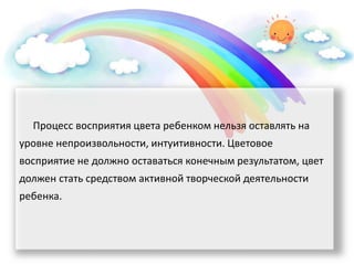 Процесс восприятия цвета ребенком нельзя оставлять на
уровне непроизвольности, интуитивности. Цветовое
восприятие не должно оставаться конечным результатом, цвет
должен стать средством активной творческой деятельности
ребенка.
 