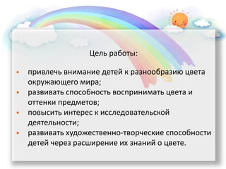 Цель работы:
• привлечь внимание детей к разнообразию цвета
окружающего мира;
• развивать способность воспринимать цвета и
оттенки предметов;
• повысить интерес к исследовательской
деятельности;
• развивать художественно-творческие способности
детей через расширение их знаний о цвете.
 
