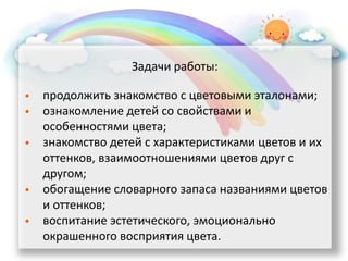 Задачи работы:
• продолжить знакомство с цветовыми эталонами;
• ознакомление детей со свойствами и
особенностями цвета;
• знакомство детей с характеристиками цветов и их
оттенков, взаимоотношениями цветов друг с
другом;
• обогащение словарного запаса названиями цветов
и оттенков;
• воспитание эстетического, эмоционально
окрашенного восприятия цвета.
 