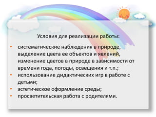 Условия для реализации работы:
• систематические наблюдения в природе,
выделение цвета ее объектов и явлений,
изменение цветов в природе в зависимости от
времени года, погоды, освещения и т.п.;
• использование дидактических игр в работе с
детьми;
• эстетическое оформление среды;
• просветительская работа с родителями.
 