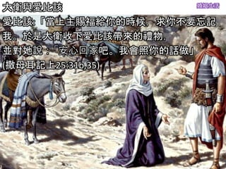 婚姻生活
大衛與愛比該
愛比該:「當上主賜福給你的時候，求你不要忘記
我。於是大衛收下愛比該帶來的禮物，
並對她說：「安心回家吧。我會照你的話做」
(撒母耳記上25:31b,35)
 