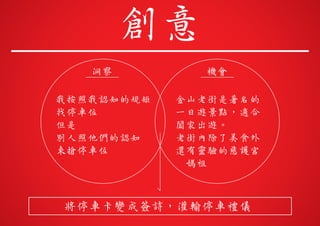 我按照我認知的規矩
找停車位
但是
別人照他們的認知
來搶停車位
洞察
金山老街是著名的
一日遊景點，適合
闔家出遊。
老街內除了美食外
還有靈驗的慈護宮
媽祖
機會
將停車卡變成簽詩，灌輸停車禮儀
創意
 