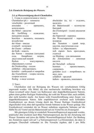 2.4. Chemische Reinigung des Wassers.
2.4. а) Wasserreinigung durch Chemikalien.
1. Слова и словосочетания к тексту:
Chemikalien (pl.) – химикаты
verschieden – различный
anwenden – применять,
использовать
das Mittel – средство
die Ausfällung – осаждение,
выпадение осадка
bewirken – вызывать, оказывать
воздействие
der Alaun – квасцы
eventuell – возможно
der Zusatz – добавка
der Kalk – известь
das Natron – пищевая (питьевая)
сода, бикарбонат натрия,
двууглекислый натрий
flocken – коагулировать,
образовывать хлопья
der Niederschlag – осадок
entfärben – обесцвечивать
keimfrei – свободный от микробов
das Eisenchlorid – хлорид железа,
хлорное железо
flockig – в виде хлопьев
abscheiden (ie, ie) – отделять,
выделять
die Bakterienzahl – количество
бактерий
das Zwanzigstel – (одна) двадцатая
часть
das Superoxid – перекись
das Wassersuperoxid – перекись
водорода
das Ätznatron – едкий натр,
каустик, каустическая сода
liefern – зд. образовывать
sich eignen- быть пригодным,
годиться
zur Bindung – для связывания
die Zitronensäure – лимонная
кислота
der berschuß – избыток
hemmen – препятствовать,
сдерживать
genießen (o,o) – попробовать на
вкус, пить
schädlich – вредный
äußern – проявлять, показывать
2. Текст.
Chemikalien sind zur Reinigung des Wassers mit verschiedenem Erfolg
angewandt worden. Alle Mittel, die eine mechanische Ausfällung bewirken wie
Alaun (eventuell unter Zusatz von Kalkwasser oder doppeltkohlensaurem Natron),
geben einen groben flockigen Niederschlag, der wohl das Wasser klärt, auch entfärbt,
aber nicht keimfrei macht. Am besten wirkt Eisenchloridlösung unter Zusatz von
doppeltkohlensaurem Natron. Sehr empfehlenswert erscheint auch kolloidales
Eisenhydroxyd, aus dessen Lösung durch das Wasser flockiges Eisenhydroxyd
abgeschieden wird, ohne daß irgendeine fremde Substanz in das Wasser gelangt. Das
Eisenhydroxyd vermindert die im Wasser enthaltene organische Substanz auf die
Hälfte bis ein Viertel und die Bakterienzahl auf ein Viertel bis ein Zwanzigstel.
Mit günstigem Erfolg ist wiederholt Wasserstoffsuperoxyd angewandt worden,
praktischer aber erscheint nach Blatz Natriumsuperoxyd, das bei der Zersetzung mit
Wasser Ätznatron und (etwa die Hälfte) Wasserstoffsuperoxyd liefert. Zur Bindung
des Ätznatrons eignet sich auf 1 g Natriumsuperoxyd 2 g Zitronensäure, die dann in
geringem Überschuß vorhanden ist. Die Versuche ergaben, daß 1 pro Mille
10
 