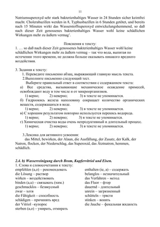 Natriumsuperoxyd sehr stark bakterienhaltiges Wasser in 24 Stunden sicher keimfrei
macht. Cholerabazillen werden in 8, Typhusbazillen in 6 Stunden getötet, und bereits
nach 15 Minuten wirkt das Wasserstoffsuperoxyd entwickelungshemmend, so daß
nach dieser Zeit genossenes bakterienhaltiges Wasser wohl keine schädlichen
Wirkungen mehr zu äußern vermag1
.
Пояснения к тексту:
1. … so daß nach dieser Zeit genossenes bakterienhaltiges Wasser wohl keine
schädlichen Wirkungen mehr zu äußern vermag – так что вода, выпитая по
истечении этого времени, не должна больше оказывать никакого вредного
воздействия.
3. Задания к тексту:
1. Переведите письменно абзац, выражающий главную мысль текста.
2.Выполните письменно следующий тест.
Выберите правильный ответ в соответствии с содержанием текста:
а) Все средства, вызывающие механическое осаждение примесей,
освобождают воду в том числе и от микроорганизмов.
1) верно; 2) неверно; 3) в тексте не упоминается.
б) Гидроокись железа наполовину сокращает количество органических
веществ, содержащихся в воде.
1) верно; 2) неверно; 3) в тексте не упоминается.
в) С хорошим результатом повторно используется перекись водорода.
1) верно; 2) неверно; 3) в тексте не упоминается.
г) Химическая очистка воды очень непродуктивный и длительный процесс.
1) верно; 2) неверно; 3) в тексте не упоминается.
3.Лексика для активного усвоения:
das Mittel, bewirken, der Alaun, die Ausfällung, der Zusatz, der Kalk, der
Natron, flocken, der Niederschlag, das Superoxid, das Ätztnatron, hemmen,
schädlich.
2.4. b) Wasserreinigung durch Brom, Kupfervitriol und Eisen.
1. Слова и словосочетания к тексту:
empfehlen (a,o) – рекомендовать
die Lösung – раствор
wirken – воздействовать
binden (a,u) – связывать (хим.)
geschmacklos – безвкусный
zwar – хотя
die Fähigkeit – способность
schädigen – причинять вред
der Vitriol –купорос
sterben (a,o) – умирать, отмирать
enthalten (ie, a) – содержать
belanglos – незначительный
das Verfahren – метод
das Fluor – фтор
dauernd – длительный
unrein – загрязненный
schütteln – трясти
stinken – вонять
die Jauche – фекальная жидкость
11
 