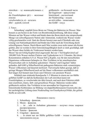 einwirken – зд: взаимодействовать с
ч-л.
die Eisenfeilspänen (pl.) – железные
опилки
verschwinden (a, u) – исчезать
übel – дурной, плохой
größtenteils – по большей части
die Gegenwart – присутствие
hinreichend – достаточный
der Niederschlag – осадок
an sich reißen – захватывать
das Gefäß – сосуд
2. Текст.
Schumburg1
empfahl freies Brom zur Tötung der Bakterien im Wasser. Man
benutzt es am besten in der Form von Brombromkaliumlösung, läßt diese einige
Minuten auf das Wasser wirken und bindet dann das Brom durch eine entsprechende
Menge von schwefligsaurem Natron oder Ammoniak, wodurch das Wasser wieder
völlig geschmacklos wird. Statt des Broms benutzt man auch Chlorkalk oder eine
Lösung von Natriumhypochlorit und bindet das Chlor nach der Einwirkung durch
schwefligsaures Natron. Durch Brom und Chlor werden zwar nicht immer alle Keime
getötet, aber sie werden in ihrer Entwickelungsfähigkeit doch so stark geschädigt, daß
das Wasser ohne Gefahr als Trinkwasser benutzt werden kann.
Moore2
hat mit Erfolg Kupfervitriol angewandt. Bei nur 1 Teil Kupfervitriol auf
100,000 Teile Wasser sterben Cholera- und Typhuskeime in 4–5 Stunden. Bei dieser
Konzentration enthalten 4,5 Lit. Wasser 0,01 g Kupfer, was für den menschlichen
Organismus vollkommen belanglos ist. Dies Verfahren ist bei amerikanischen
Wasserwerken sehr in Aufnahme gekommen3
. Paterno4
und Cingolani5
haben
gefunden, daß 0,003 g Silberfluorid mit pathogenen Bakterien stark verunreinigtes
Wasser vollkommen und dauernd sterilisiert. Tierversuche haben gezeigt, daß so
geringe Mengen Silberfluorid auch auf die Dauer vollkommen unschädlich sind.
Seit langer Zeit benutzt man Eisen zum Filtrieren von unreinem Wasser.
Schüttelt man stinkende Kanaljauche 3–5 Minuten in einem nur zur Hälfte
gefüllten Gefäß6
(so daß die Kohlensäure der Luft einwirken kann) mit
Eisenfeilspänen, so verschwindet der üble Geruch, und nach dem Filtrieren erhält
man eisenfreies, klares, farb- und geruchloses Wasser. Bakterien werden dabei
größtenteils entfernt. Das Verfahren ist nur anwendbar bei Gegenwart von
hinreichender Kohlensäure zur Bildung von doppeltkohlensaurem Eisenoxydul, das
bei nachträglicher Lüftung einen Niederschlag von Eisenhydroxyd bildet, der gelöste
Stoffe an sich reißt.
Пояснения к тексту:
1. Schumburg – фамилия.
2. Moore – фамилия.
3. … ist …sehr in Aufnahme gekommen – получил очень широкое
распространение.
4. Paterno – фамилия.
5. Cingolani – фамилия.
6. … in einem nur zur Hälfte gefüllten Gefäß – только в наполовину
заполненном сосуде.
12
 
