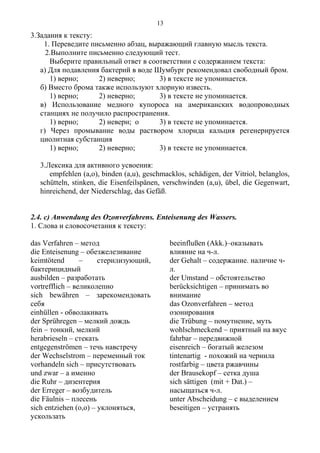 3.Задания к тексту:
1. Переведите письменно абзац, выражающий главную мысль текста.
2.Выполните письменно следующий тест.
Выберите правильный ответ в соответствии с содержанием текста:
а) Для подавления бактерий в воде Шумбург рекомендовал свободный бром.
1) верно; 2) неверно; 3) в тексте не упоминается.
б) Вместо брома также используют хлорную известь.
1) верно; 2) неверно; 3) в тексте не упоминается.
в) Использование медного купороса на американских водопроводных
станциях не получило распространения.
1) верно; 2) неверн; о 3) в тексте не упоминается.
г) Через промывание воды раствором хлорида кальция регенерируется
циолитная субстанция
1) верно; 2) неверно; 3) в тексте не упоминается.
3.Лексика для активного усвоения:
empfehlen (a,o), binden (a,u), geschmacklos, schädigen, der Vitriol, belanglos,
schütteln, stinken, die Eisenfeilspänen, verschwinden (a,u), übel, die Gegenwart,
hinreichend, der Niederschlag, das Gefäß.
2.4. c) Anwendung des Ozonverfahrens. Enteisenung des Wassers.
1. Слова и словосочетания к тексту:
das Verfahren – метод
die Enteisenung – обезжелезивание
keimtötend – стерилизующий,
бактерицидный
ausbilden – разработать
vortrefflich – великолепно
sich bewähren – зарекомендовать
себя
einhüllen - обволакивать
der Sprühregen – мелкий дождь
fein – тонкий, мелкий
herabrieseln – стекать
entgegenströmen – течь навстречу
der Wechselstrom – переменный ток
vorhandeln sich – присутствовать
und zwar – а именно
die Ruhr – дизентерия
der Erreger – возбудитель
die Fäulnis – плесень
sich entziehen (o,o) – уклоняться,
ускользать
beeinflußen (Akk.)–оказывать
влияние на ч-л.
der Gehalt – содержание. наличие ч-
л.
der Umstand – обстоятельство
berücksichtigen – принимать во
внимание
das Ozonverfahren – метод
озонирования
die Trübung – помутнение, муть
wohlschmeckend – приятный на вкус
fahrbar – передвижной
eisenreich – богатый железом
tintenartig - похожий на чернила
rostfarbig – цвета ржавчины
der Brausekopf – сетка душа
sich sättigen (mit + Dat.) –
насыщаться ч-л.
unter Abscheidung – с выделением
beseitigen – устранять
13
 