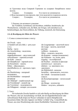 в) Грунтовые воды Северной Германии не содержат бикарбоната окиси
железа.
1) верно; 2) неверно; 3) в тексте не упоминается.
г) Вода насыщается кислородом, при этом выделяется гидроксид железа.
1) верно ; 2) неверно; 3) в тексте не упоминается.
3.Лексика для активного усвоения:
das Verfahren, keimtötend, sich bewähren, einhüllen, herabrieseln, der
Wechselstrom, vorhanden sein, die Ruhr, der Erreger, sich entziehen (o,o),
berücksichtigen, das Ozonverfahren, die Trübung, eisenreich, die Enteisenung.
2.4. d) Beseitigung der Härte des Wassers
1. Слова и словосочетания к тексту:
der Zweck - цель
es handelt sich um (Akk.) – речь идет
о ч-л.
häufig – часто
die Ausscheidung – выделение,
осаждение
doppelkohlensauer – двууглекислый
schwefelsauer – сернокислотный
der Kalk – известь
der Dampfkessel – паровой котел
der Kesselstein – накипь
bilden – образовывать
durchfließen (o, o) – протекать через
ч.-л.
die Druckleitung – напорный
водопровод
der Hochbehälter – напорный
резервуар
der Abdampf – отработанный пар
der Frischdampf – свежий пар
der Vorwärmer – подогреватель
der Fällapparat – аппарат для осадков
die Laugenpumpe – щелочной насос
die Lauge – щелочь, щелочной
раствор
zuführen – подводить
fällen – осаждать, выделять
die Kammer – камера (помещение)
der Schlamm – ил, шлам, грязь
teigartig – тестообразный
der Kuchen – лепешка на фильтре
austreten (a,e) – выходить
drücken – зд. закачивать под
давлением
der Rührbottich –мешалка
herstellen – производить, получать
der tzkalk – негашеная (едкая)
известь
die Kesselspeisepumpe – питательный
насос
die Menge – количество
fördern – получать, добывать
2. Текст.
Für technische Zwecke handelt es sich sehr häufig um Beseitigung der Härte
des Wassers, also um Ausscheidung von Kalk, der als doppeltkohlensaurer oder
schwefelsaurer Kalk (Gips) im Wasser vorhanden ist und in Dampfkesseln
Kesselstein bildet. Bei dem Apparat von Dehne1
in Halle2
(Fig. 1) durchfließt das
Wasser, aus einer Druckleitung oder einem Hochbehälter f kommend, den mit
15
 