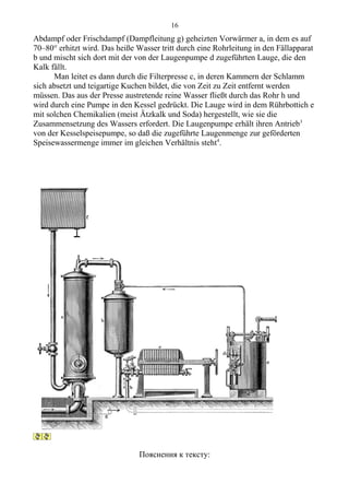 Abdampf oder Frischdampf (Dampfleitung g) geheizten Vorwärmer a, in dem es auf
70–80° erhitzt wird. Das heiße Wasser tritt durch eine Rohrleitung in den Fällapparat
b und mischt sich dort mit der von der Laugenpumpe d zugeführten Lauge, die den
Kalk fällt.
Man leitet es dann durch die Filterpresse c, in deren Kammern der Schlamm
sich absetzt und teigartige Kuchen bildet, die von Zeit zu Zeit entfernt werden
müssen. Das aus der Presse austretende reine Wasser fließt durch das Rohr h und
wird durch eine Pumpe in den Kessel gedrückt. Die Lauge wird in dem Rührbottich e
mit solchen Chemikalien (meist Ätzkalk und Soda) hergestellt, wie sie die
Zusammensetzung des Wassers erfordert. Die Laugenpumpe erhält ihren Antrieb3
von der Kesselspeisepumpe, so daß die zugeführte Laugenmenge zur geförderten
Speisewassermenge immer im gleichen Verhältnis steht4
.
Пояснения к тексту:
16
 