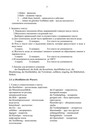 1.Dehne – фамилия.
2.Halle – название города.
3. … erhält ihren Antrieb – приводится в действие.
4. … immer im gleichen Verhältnis steht – всегда находится в
одинаковом соотношении.
3. Задания к тексту:
1. Переведите письменно абзац, выражающий главную мысль текста.
2.Выполните письменно следующий тест.
Выберите правильный ответ в соответствии с содержанием текста:
а) Для технических целей часто прибегают к устранению жесткости воды.
1) верно; 2) неверно; 3) в тексте не упоминается.
б) Речь в тексте идет о выделении извести, которая присутствует в воде в
виде гипса.
1) верно; 2) неверно; 3) в тексте не упоминается.
в) Жесткость воды не оказывает никакого влияния на образование накипи в
паровом котле.
1) верно; 2) неверно; 3) в тексте не упоминается.
г) В подогревателе вода нагревается до 1000
С
1) верно; 2) неверно; 3) в тексте не упоминается.
3.Лексика для активного усвоения:
der Dampfkessel, der Kalk, der Kesselstein, durchfließen (o,o) , die
Druckleitung, der Hochbehälter, der Vorwärmer, zuführen, teigartig, der Rührbottich,
fördern.
2.4. e) Destillation des Wassers.
1. Слова и словосочетания к тексту:
die Destillation – дестилляция, перегонка
die Mineralwasserfabrik –
предприятие по розливу
минеральной воды
die Hefe – дрожжи
das Kesselspeisewasser – питательная
вода котла
hinreichend – достаточно
das Eis – лед
entlüften – деаэрировать
dagegen – напротив
die Kieselgur – кизельгур,
инфузорная земля
die Ausführung – выполнение.
изготовление
der Evaporator – опреснитель,
выпарной аппарат
die Verdampfung – испарение
geeignet sein – быть пригодным,
пригодится
Heizrohre (pl.) – обогревательные
трубы
der Verdampfapparat – испаритель
übereinander – друг над другом
schlangenförmig – змеевидный
flachgedrückt – плоский
der Querschnitt – поперечное
сечение
17
 