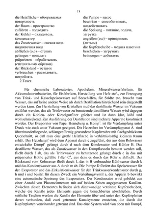 die Heizfläche – обогреваемая
поверхность
der Raum – пространство
zuführen – подводить
der Kühler – охладитель,
конденсатор
das Zusatzwasser – свежая вода.
подпиточная вода
abfließen (o,o) – стекать
gelangen – попадать
präparieren – обрабатывать
(специальным образом)
der Rückstand – остаток
verbrauchen - расходовать,
потреблять
die Pumpe – насос
bewirken – способствовать,
воздействовать
die Speisung – питание, подача,
загрузка
angießen (o,o) – приваривать
(литьем)
die Kupferscheibe – медная пластина
beschicken – загружать
beimengen – добавлять
2.Текст.
Für chemische Laboratorien, Apotheken, Mineralwasserfabriken, für
Akkumulatorenbatterien, für Eisfabriken, Herstellung von Hefe etc1
., zur Erzeugung
von Trink- und Kesselspeisewasser auf Seeschiffen, für Städte etc. braucht man
Wasser, das auf keine andere Weise als durch Destillation hinreichend rein dargestellt
werden kann. Zur Herstellung von Kristalleis muß das destillierte Wasser im Vakuum
entlüftet werden, das als Trinkwasser zu benutzende destillierte Wasser wird dagegen
durch ein Kohlen- oder Kieselgurfilter geleitet und ist dann klar, kühl und
wohlschmeckend. Zur Ausführung der Destillation sind mehrere Apparate konstruiert
worden. Der Evaporator von Pape, Henneberg u. Komp2
. ist für Verdampfung unter
Druck wie auch unter Vakuum geeignet. Die Heizrohre im Verdampfapparat A sind
übereinanderliegende, schlangenförmig gewundene Kupferrohre mit flachgedrücktem
Querschnitt, so daß man eine große Heizfläche in verhältnismäßig kleinem Raum
erhält. Der Heizdampf wird dem Apparat durch c zugeführt, der aus dem Rohwasser
entwickelte Dampf3
gelangt durch d nach dem Kondensator und Kühler B. Das
destillierte Wasser, das als Zusatzwasser in den Dampfkesseln benutzt werden soll,
fließt durch f ab, das als Trinkwasser zu benutzende gelangt durch e in das mit
präparierter Kohle gefüllte Filter C4
, aus dem es durch das Rohr e abfließt. Der
Rückstand vom Rohwasser fließt durch 1, das in B verbrauchte Kühlwasser durch k
und das Kondenswasser aus A durch m ab. Die Pumpe D fördert das Speisewasser für
den Evaporator und das Zirkulationswasser für den Trinkwasserkondensator durch g,
h und i und besitzt für diesen Zweck ein Verteilungsventil a, der Apparat b bewirkt
eine automatische Speisung des Evaporators. Der Kondensator wird gebildet aus
einer Anzahl von Plattenelementen mit auf beiden Seiten angegossenen Kanälen.
Zwischen diesen Elementen befinden sich dünnwandige verzinnte Kupferscheiben,
welche die Kanäle jedes Elements gegen die benachbarten abschließen. Durch
seitliche Taschen werden die Kanäle der Elemente über und unter den Kupferplatten
derart verbunden, daß zwei getrennte Kanalsysteme entstehen, die durch die
Kupferplatten voneinander getrennt sind. Das eine System wird von oben mit Dampf,
18
 