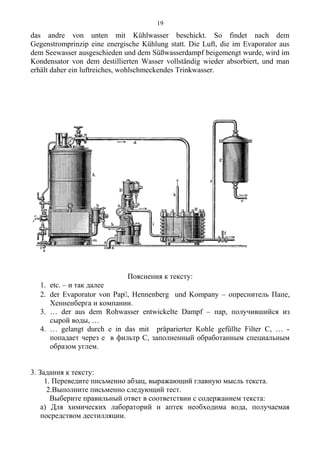das andre von unten mit Kühlwasser beschickt. So findet nach dem
Gegenstromprinzip eine energische Kühlung statt. Die Luft, die im Evaporator aus
dem Seewasser ausgeschieden und dem Süßwasserdampf beigemengt wurde, wird im
Kondensator von dem destillierten Wasser vollständig wieder absorbiert, und man
erhält daher ein luftreiches, wohlschmeckendes Trinkwasser.
Пояснения к тексту:
1. etc. – и так далее
2. der Evaporator von Pap, Hennenberg und Kompany – опреснитель Папе,
Хенненберга и компании.
3. … der aus dem Rohwasser entwickelte Dampf – пар, получившийся из
сырой воды, …
4. … gelangt durch e in das mit präparierter Kohle gefüllte Filter C, … -
попадает через е в фильтр С, заполненный обработанным специальным
образом углем.
3. Задания к тексту:
1. Переведите письменно абзац, выражающий главную мысль текста.
2.Выполните письменно следующий тест.
Выберите правильный ответ в соответствии с содержанием текста:
а) Для химических лабораторий и аптек необходима вода, получаемая
посредством дестилляции.
19
 