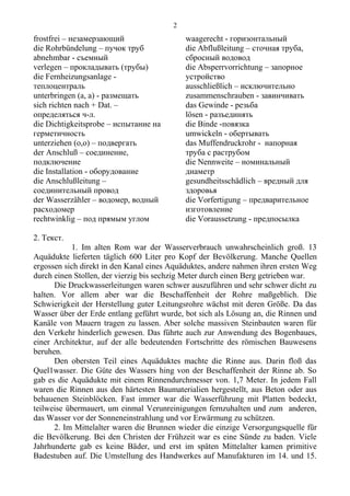 frostfrei – незамерзающий
die Rohrbündelung – пучок труб
abnehmbar - съемный
verlegen – прокладывать (трубы)
die Fernheizungsanlage -
теплоцентраль
unterbringen (a, a) - размещать
siсh richten nach + Dat. –
определяться ч-л.
die Dichtigkeitsprobe – испытание на
герметичность
unterziehen (о,о) – подвергать
der Anschluß – соединение,
подключение
die Installation - оборудование
die Anschlußleitung –
соединительный провод
der Wasserzähler – водомер, водный
расходомер
rechtwinklig – под прямым углом
waagerecht - горизонтальный
die Abflußleitung – сточная труба,
сбросный водовод
die Absperrvorrichtung – запорное
устройство
ausschließlich – исключительно
zusammenschrauben - завинчивать
das Gewinde - резьба
lösen - разъединять
die Binde -повязка
umwickeln - обертывать
das Muffendruckrohr - напорная
труба с раструбом
die Nennweite – номинальный
диаметр
gesundheitsschädlich – вредный для
здоровья
die Vorfertigung – предварительное
изготовление
die Voraussetzung - предпосылка
2. Текст.
1. Im alten Rom war der Wasserverbrauch unwahrscheinlich groß. 13
Aquädukte lieferten täglich 600 Liter pro Kopf der Bevölkerung. Manche Quellen
ergossen sich direkt in den Kanal eines Aquäduktes, andere nahmen ihren ersten Weg
durch einen Stollen, der vierzig bis sechzig Meter durch einen Berg getrieben war.
Die Druckwasserleitungen waren schwer auszuführen und sehr schwer dicht zu
halten. Vor allem aber war die Beschaffenheit der Rohre maßgeblich. Die
Schwierigkeit der Herstellung guter Leitungsrohre wächst mit deren Größe. Da das
Wasser über der Erde entlang geführt wurde, bot sich als Lösung an, die Rinnen und
Kanäle von Mauern tragen zu lassen. Aber solche massiven Steinbauten waren für
den Verkehr hinderlich gewesen. Das führte auch zur Anwendung des Bogenbaues,
einer Architektur, auf der alle bedeutenden Fortschritte des römischen Bauwesens
beruhen.
Den obersten Teil eines Aquäduktes machte die Rinne aus. Darin floß das
Quel1wasser. Die Güte des Wassers hing von der Beschaffenheit der Rinne ab. So
gab es die Aquädukte mit einem Rinnendurchmesser von. 1,7 Meter. In jedem Fall
waren die Rinnen aus den härtesten Baumaterialien hergestellt, aus Beton oder aus
behauenen Steinblöcken. Fast immer war die Wasserführung mit Platten bedeckt,
teilweise übermauert, um einmal Verunreinigungen fernzuhalten und zum anderen,
das Wasser vor der Sonneneinstrahlung und vor Erwärmung zu schützen.
2. Im Mittelalter waren die Brunnen wieder die einzige Versorgungsquelle für
die Bevölkerung. Bei den Christen der Frühzeit war es eine Sünde zu baden. Viele
Jahrhunderte gab es keine Bäder, und erst im späten Mittelalter kamen primitive
Badestuben auf. Die Umstellung des Handwerkes auf Manufakturen im 14. und 15.
2
 