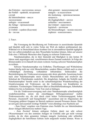 das Eintreten – наступление, начало
der Notfall – крайний, экстренный
случай
die Inbetriebnahme – ввод в
эксплуатацию
entlegen – отдаленный
die Anlage – промышленная
установка
in Umfeld – в район (бедствия)
da – так как
oben genannt – вышеупомянутый
mangels – за недостатком
die Auslastung – производственная
мощность
die Zugänglichkeit – доступ
aufstellen – восстановить
das Umland – окрестность
logistisch – логически
die Streusiedlungen – мелкие поселки
ergänzen – комплектовать
2. Текст.
Die Versorgung der Bevölkerung mit Trinkwasser in ausreichender Quantität
und Qualität stellt sich in vielen Teilen der Welt als äußerst problematisch dar.
Während wir in Deutschland dieses kostbare Gut in einwandfreier Qualität tagtäglich
fast wie selbstverständlich aus dem Wasserhahn beziehen können, leben auf unserer
Erde etwa 1 Milliarde Menschen ohne Zugang zu sicherem Trinkwasser.
Naturkatastrophen, die in ihrer Intensität und Häufigkeit in den letzten 30
Jahren stark angestiegen sind, verschlimmern diesen Zustand zusätzlich. In Folge des
Klimawandels ist in Zukunft mit einem weiteren Anstieg schwerer Naturkatastrophen
zu rechnen.
Schwere Naturkatastrophen wie Erdbeben, Überflutungen und Wirbelstürme
fordern häufig nicht nur viele Menschenleben, sondern führen vielfach auch zu einer
vollständigen Zerstörung vorhandener Infrastruktur. Insbesondere die
Beeinträchtigung der Trinkwasserversorgung oder deren gänzliche Aussetzung kostet
nach einer Naturkatastrophe meist weitere Menschenleben und erschwert das
Schicksal der Überlebenden zusätzlich. Die dringlichste Aufgabe der Nothilfe nach
Naturkatastrophen1
besteht somit in der schnellstmöglichen Wiederherstellung der
Grundversorgung mit Trinkwasser, um die Ausbreitung von Krankheiten zu
verhindern. Verunreinigtes Trinkwasser führt zu Durchfallerkrankungen, fieberhaften
Infekten bis hin zu Epidemien. Viele Tote sind zu beklagen.
Um die Trinkwasserversorgung nach einer Naturkatastrophe schnellstmöglich
wiederherzustellen, setzen die einschlägigen Hilfsorganisationen2
mobile
Trinkwasserwerke ein, die sich durch einen hohen Technisierungsgrad, hohen
Personal-, Zusatzstoff- und Energiebedarf 3
auszeichnen und im Allgemeinen der
Versorgung größerer Gruppen im Bereich mehrerer tausend Personen dienen. Diese
an sich gute und essentiell wichtige Nothilfe4
' weist allerdings zwei Nachteile auf:
- Zum Einen5
vergehen vom Eintreten eines Notfalls bis zur Inbetriebnahme
dieser Anlagen üblicherweise mehrere Tage.
- Zum Zweiten6
können entlegene Gebiete damit nur sehr schwer
(Wassertransport von den zentralen Anlagen im Umfeld) oder gar nicht versorgt
werden, da die oben genannten Anlagen mangels Auslastung oder schlechter
Zugänglichkeit der betroffenen Gebiete nicht aufgestellt werden können. Wenn in
21
 