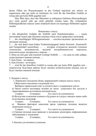 diesen Fällen ein Wassertransport in das Umland logistisch nur schwer zu
organisieren oder gar nicht zu realisieren ist, wird für das betroffene Umfeld zu
wenig oder gar keine Hilfe gegeben sein7
.
Dies führt dazu, dass den Menschen in entlegenen Gebieten (Streusiedlungen
etc.) nicht gezielt oder gar nicht geholfen werden kann. Die vorhandenen
Hilfsmöglichkeiten müssen somit strukturell durch ein neuartiges Hilfsmittel ergänzt
werden.
Пояснения к тексту:
1. Die dringlichste Aufgabe der Nothilfe nach Naturkatastrophen … - самая
неотложная задача при оказании помощи в беде после природных катастроф.
2. … die einschlägigen Hilfsorganisationen – соответствующие организации по
оказанию помощи.
3. … die sich durch einen hohen Technisierungsgrad, hohen Personal-, Zusatzstoff-
und Energiebedarf auszeichnen … - которые отличаются высокой степенью
технических возможностей, высокой востребованностью персонала,
дополнительных материалов и энергии …
4. Diese an sich gute und essentiell wichtige Nothilfe … – эта сама по себе добрая,
существенная и важная помощь …
5. Zum Einen - во-первых.
6. Zum Zweiten – во-вторых.
7. … wird für das betroffene Umfeld zu wenig oder gar keine Hilfe gegeben sein –
затронутому бедствием району будет оказана незначительная помощь или не
будет оказано никакой помощи.
3. Задания к тексту:
1. Переведите письменно абзац, выражающий главную мысль текста.
2.Выполните письменно следующий тест.
Выберите правильный ответ в соответствии с содержанием текста:
а) Около одного миллиарда человек на земле существует без доступа к
гарантированным источникам питьевой воды.
1) верно; 2) неверно; 3) в тексте не упоминается.
б) Вследствие изменения климата в будущем не следует ожидать каких-либо
естественных катастроф.
1) верно; 2) неверно; 3) в тексте не упоминается.
в) Важным фактором нанесения вреда здоровью человека является
загрязнение воздуха.
1) верно; 2) неверно; 3) в тексте не упоминается.
г) Грязная питьевая вода приводит к вспышкам дизентерии, инфекционным
заболеваниям и эпидемиям.
1) верно; 2) неверно; 3) в тексте не упоминается.
3.Лексика для активного усвоения:
22
 
