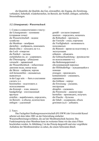 die Quantität, die Qualität, das Gut, einwandfrei, der Zugang, die Zerstörung,
verhindern, fieberhaft, wiederherstellen, im Bereich, der Notfall, entlegen, aufstellen,
Streusiedlungen.
3.2. Lösungsansatz - Wasserrucksack
1. Слова и словосочетания к тексту:
der Lösungsansatz – основание
(отправная точка)
die Wasserwirtschaft – водное
хозяйство
die Membran – мембрана
darstellen – изображать, показывать
ähneln (Dat.) – походить на ч-л.
das Loch –отверстие
die Partikel – частица
zurückhalten (ie, a) – удерживать
die Überzeugung – убеждение
verseucht – зараженный
der Wasserüberdruck – избыточное
давление воды, напор воды
die Skizze – набросок, чертеж
sich herausstellen – оказываться.
выявляться
in der Lage sein – быть в состоянии
сделать ч-л.
bereitstellen – подготовить к
использованию
das Konzept – план, замысел
handgefertigt – изготовленный
вручную
erstellen – вырабатывать, определять,
im Bereich – в объеме, количеством
entlegen – удаленный
gemäß – согласно (нормам)
ansetzen – определять, назначать
die Robustheit – прочность
der Verzicht – отказ, отречение
die Verfügbarkeit – возможность
пользоваться
die Rüstzeit – время на подготовку к
эксплуатации
erläutern – объяснять
die Gebrauchsanleitung – руководство
по использованию ч-л.
das Bedienungspersonal –
обслуживающий персонал
der Hilfsbedürftige – нуждающийся в
помощи
erzeugen – производить
kontaminieren – смешивать,
скрещивать
das Gehäuse – корпус
die Erweisung – указание,
инструкция
abzapfen – сцеживать
die Porenweite – диаметр поры
herstellen – производить, получать
die Flasche – бутылка
der Inhalt – содержание, объем
gewinnen (a,o) – добывать
2. Текст.
Das Fachgebiet Siedlungswasserwirtschaft (FG SWW) der Universität Kassel
arbeitet seit dem Jahre 2001 an der Entwicklung einfacher
Wasseraufbereitungsverfahren, die auf der Membrantechnik basieren. Das
Funktionsprinzip einer Membran kann im weitesten Sinne wie das eines Filters
beschrieben werden. In Abbildung 2 ist das Prinzip dargestellt und eine vergrößerte
Aufnahme der Membranstruktur zu sehen, die einem Schwamm ähnelt.
23
 