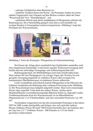 - sofortige Verfügbarkeit ohne Rüstzeiten etc.
- einfachen Transport durch eine Person - die Prototypen wurden mit einem
stabilen Tragegeschirr zum Transport auf dem Rücken versehen, daher der Name
"Wasserrucksack" bzw. "WaterBackpack" - und
- einfachsten Betrieb auch durch Analphabeten (4 Piktogramme erläutern die
Benutzung) aus. Da er betriebsfähig gelagert wird, lässt er sich innerhalb von
wenigen Stunden in Einsatzgebiete weltweit transportieren. Abbildung 3 zeigt den
Prototypen des Wasserrucksacks.
Abbildung 3: Fotos der Prototypen / Piktogramme als Gebrauchsanleitung
Der Einsatz der Anlage dient vornehmlich dem Zeitabschnitt unmittelbar nach
einer eingetretenen Katastrophe5
in dem keine reguläre Trinkwasserversorgung mehr
besteht und eine aufwendige Versorgungs- und Aufbereitungstechnik inkl6
.
Bedienungspersonal, die Hilfsbedürftigen noch nicht erreicht haben kann.
Diese müssen für eine Übergangszeit von wenigen Tagen oder Wochen, bis eine
geregelte Versorgung hergestellt ist, trinkbares Wasser selbst erzeugen bzw.
kontaminiertes Oberflächenwasser zu trinkbarem Wasser aufbereiten.
Leicht verständliche und kulturell neutrale Piktogramme an der Oberseite des
Gehäuses ermöglichen die Bedienung ohne vorherige Einweisung (siehe Abbildung
2). Der Wasserrucksack muss lediglich aufgestellt werden. Dann wird verunreinigtes
Wasser oben eingefüllt. Unten kann das saubere Wasser, welches durch
Membranfiltration von krankheitserregenden Bakterien befreit ist, abgezapft werden.
Verfahrenstechnischer Kern des Wasserrucksacks ist ein Mikrofiltrations-
Plattenmodul mit 11 m2
Filtrationsfläche7
und einer maximalen Porenweite von 100
nm8
.
Verschiedene Langzeittests mit den drei existierenden Prototypen in den Jahren
2007 bis 2009 wurden durchgeführt und belegen, dass sich auch über mehrere
Monate trinkbares Wasser für mind9
200 Personen herstellen lässt. das bedeutet, dass
pro Tag etwa 1,23 (10)
trinkbares Wasser – 800 Flaschen zu 1,5 Liter Inhalt –
gewonnen werden können.
25
 