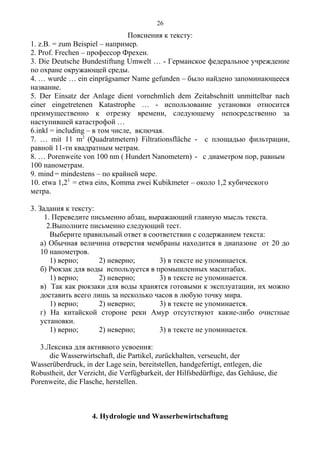 Пояснения к тексту:
1. z.B. = zum Beispiel – например.
2. Prof. Frechen – профессор Фрехен.
3. Die Deutsche Bundestiftung Umwelt … - Германское федеральное учреждение
по охране окружающей среды.
4. … wurde … ein einprägsamer Name gefunden – было найдено запоминающееся
название.
5. Der Einsatz der Anlage dient vornehmlich dem Zeitabschnitt unmittelbar nach
einer eingetretenen Katastrophe … - использование установки относится
преимущественно к отрезку времени, следующему непосредственно за
наступившей катастрофой …
6.inkl = including – в том числе, включая.
7. … mit 11 m2
(Quadratmetern) Filtrationsfläche - с площадью фильтрации,
равной 11-ти квадратным метрам.
8. … Porenweite von 100 nm ( Hundert Nanometern) - с диаметром пор, равным
100 нанометрам.
9. mind = mindestens – по крайней мере.
10. etwa 1,23
= etwa eins, Komma zwei Kubikmeter – около 1,2 кубического
метра.
3. Задания к тексту:
1. Переведите письменно абзац, выражающий главную мысль текста.
2.Выполните письменно следующий тест.
Выберите правильный ответ в соответствии с содержанием текста:
а) Обычная величина отверстия мембраны находится в диапазоне от 20 до
10 нанометров.
1) верно; 2) неверно; 3) в тексте не упоминается.
б) Рюкзак для воды используется в промышленных масштабах.
1) верно; 2) неверно; 3) в тексте не упоминается.
в) Так как рюкзаки для воды хранятся готовыми к эксплуатации, их можно
доставить всего лишь за несколько часов в любую точку мира.
1) верно; 2) неверно; 3) в тексте не упоминается.
г) На китайской стороне реки Амур отсутствуют какие-либо очистные
установки.
1) верно; 2) неверно; 3) в тексте не упоминается.
3.Лексика для активного усвоения:
die Wasserwirtschaft, die Partikel, zurückhalten, verseucht, der
Wasserüberdruck, in der Lage sein, bereitstellen, handgefertigt, entlegen, die
Robustheit, der Verzicht, die Verfügbarkeit, der Hilfsbedürftige, das Gehäuse, die
Porenweite, die Flasche, herstellen.
4. Hydrologie und Wasserbewirtschaftung
26
 