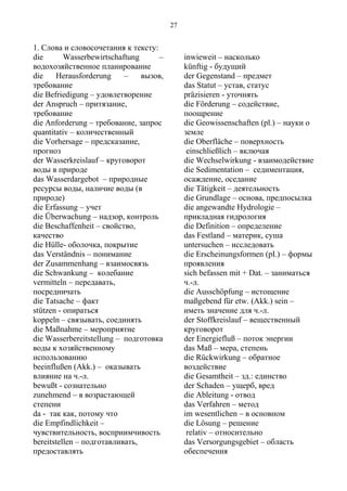 1. Слова и словосочетания к тексту:
die Wasserbewirtschaftung –
водохозяйственное планирование
die Herausforderung – вызов,
требование
die Befriedigung – удовлетворение
der Anspruch – притязание,
требование
die Anforderung – требование, запрос
quantitativ – количественный
die Vorhersage – предсказание,
прогноз
der Wasserkreislauf – круговорот
воды в природе
das Wasserdargebot – природные
ресурсы воды, наличие воды (в
природе)
die Erfassung – учет
die Überwachung – надзор, контроль
die Beschaffenheit – свойство,
качество
die Hülle- оболочка, покрытие
das Verständnis – понимание
der Zusammenhang – взаимосвязь
die Schwankung – колебание
vermitteln – передавать,
посредничать
die Tatsache – факт
stützen - опираться
koppeln – связывать, соединять
die Maßnahme – мероприятие
die Wasserbereitstellung – подготовка
воды к хозяйственному
использованию
beeinflußen (Akk.) – оказывать
влияние на ч.-л.
bewußt - сознательно
zunehmend – в возрастающей
степени
da - так как, потому что
die Empfindlichkeit –
чувствительность, восприимчивость
bereitstellen – подготавливать,
предоставлять
inwieweit – насколько
künftig - будущий
der Gegenstand – предмет
das Statut – устав, статус
präzisieren - уточнять
die Förderung – содействие,
поощрение
die Geowissenschaften (pl.) – науки о
земле
die Oberfläche – поверхность
einschließlich – включая
die Wechselwirkung - взаимодействие
die Sedimentation – седиментация,
осаждение, оседание
die Tätigkeit – деятельность
die Grundlage – основа, предпосылка
die angewandte Hydrologie –
прикладная гидрология
die Definition – определение
das Festland – материк, суша
untersuchen – исследовать
die Erscheinungsformen (pI.) – формы
проявления
sich befassen mit + Dat. – заниматься
ч.-л.
die Ausschöpfung – истощение
maßgebend für etw. (Akk.) sein –
иметь значение для ч.-л.
der Stoffkreislauf – вещественный
круговорот
der Energiefluß – поток энергии
das Maß – мера, степень
die Rückwirkung – обратное
воздействие
die Gesamtheit – зд.: единство
der Schaden – ущерб, вред
die Ableitung - отвод
das Verfahren – метод
im wesentlichen – в основном
die Lösung – решение
relativ – относительно
das Versorgungsgebiet – область
обеспечения
27
 
