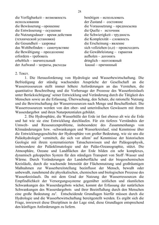 die Verfügbarkeit – возможность
использования
die Bewässerung - opошениe
die Entwässerung – осушение
die Nutzungsdauer – время действия
(технической установки)
die Gesundheit – здоровье
das Wohlbefinden – самочувствие
die Bewältigung – преодоление
erfordern - требовать
erheblich – значительный
der Aufwand – затраты, расходы
benötigen – использовать
der Zustand – состояние
die Voraussetzung – предпосылка
die Quelle - источник
die Schwierigkeit - трудность
die Komplexität – сложность
die Erscheinung - явление
sich vollziehen (o,o) – происходить
die Gewährleistung – гарантия
aufholen – догонять
dringlich – неотложный
kausal – причинный
2. Текст.
1. Die Herausforderung von Hydrologie und Wasserbewirtschaftung. Die
Befriedigung der ständig wachsenden Ansprüche der Gesellschaft an die
Wasserressourcen stellt immer höhere Anforderungen an das Verstehen, die
quantitative Beschreibung und die Vorhersage der Prozesse des Wasserkreislaufs
unter Berücksichtigung1
seiner Entwicklung und Veränderung durch die Tätigkeit des
Menschen sowie an die Erfassung, Überwachung, den Schutz, die rationelle Nutzung
und die Bewirtschaftung der Wasserressourcen nach Menge und Beschaffenheit. Die
Wasserressourcen werden von den ober- und unterirdischen Gewässern mit ihrem
Wasserdargebot und ihren Naturpotentialen gebildet.
2. Die Hydrosphäre, die Wasserhülle der Erde ist fast ebenso alt wie die Erde
und hat wie sie eine Entwicklung durchlaufen. Für ein tieferes Verständnis der
Umwelt- und Ressourcenprobleme, insbesondere des Zusammenhangs von
Klimaänderungen bzw. -schwankungen und Wasserkreislauf, sind Kenntnisse über
die Entwicklungsgeschichte der Hydrosphäre von großer Bedeutung, wie sie uns die
Paläohydrologie2
vermittelt, die sich vor allem3
auf Kenntnisse der historischen
Geologie mit ihrem systematisierten Tatsachenwissen und der Paläogeophysik,
insbesondere der Paläoklimatologie und der Paläo-Ozeanographie, stützt. Die
Atmosphäre, Ozeane und Landflächen der Erde bilden ein sehr komplexes,
dynamisch gekoppeltes System für den ständigen Transport von Stoff /Wasser und
Wärme. Durch Veränderungen der Landoberfläche und der biogeochemischen
Kreisläufe, durch die wachsende Intensität der Flächennutzung und großräumigen
Maßnahmen zur Wasserbereitstellung beeinflusst der Mensch, bewußt oder
unbewußt, zunehmend die physikalischen, chemischen und biologischen Prozesse des
Wasserkreislaufs. Da mit dem Grad der Nutzung der Wasserressourcen die
Empfindlichkeit der Versorgungssysteme gegenüber zeitlichen und räumlichen
Schwankungen des Wasserdargebots wächst, kommt der Erfassung der natürlichen
Schwankungen des Wasserdargebots und ihrer Beeinflußung durch den Menschen
eine große Bedeutung zu4
. Entscheidende Grundlagen hierfür müssen durch die
Hydrologie und die Wasserbewirtschaftung bereitgestellt werden. Es ergibt sich die
Frage, inwieweit diese Disziplinen in der Lage sind, diese Grundlagen entsprechend
den künftigen Anforderungen zu liefern.
28
 