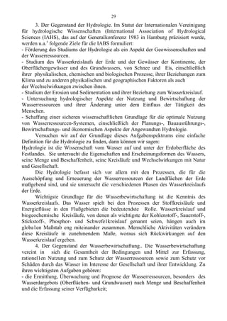 3. Der Gegenstand der Hydrologie. Im Statut der Internationalen Vereinigung
für hydrologische Wissenschaften (International Association of Hydrological
Sciences (IAHS), das auf der Generalkonferenz 1983 in Hamburg präzisiert wurde,
werden u.a.5
folgende Ziele für die IABS formuliert:
- Förderung des Studiums der Hydrologie als ein Aspekt der Geowissenschaften und
der Wasserressourcen.
- Studium des Wasserkreislaufs der Erde und der Gewässer der Kontinente, der
Oberflächengewässer und des Grundwassers, von Schnee und Eis, einschließlich
ihrer physikalischen, chemischen und biologischen Prozesse, ihrer Beziehungen zum
Klima und zu anderen physikalischen und geographischen Faktoren als auch
der Wechselwirkungen zwischen ihnen.
- Studium der Erosion und Sedimentation und ihrer Beziehung zum Wasserkreislauf.
- Untersuchung hydrologischer Aspekte der Nutzung und Bewirtschaftung der
Wasserressourcen und ihrer Änderung unter dem Einfluss der Tätigkeit des
Menschen.
- Schaffung einer sicheren wissenschaftlichen Grundlage für die optimale Nutzung
von Wasserressourcen-Systemen, einschließlich der Planungs-, Bauausrührungs-,
Bewirtschaftungs- und ökonomischen Aspekte der Angewandten Hydrologie.
Versuchen wir auf der Grundlage dieses Aufgabenspektrums eine einfache
Definition für die Hydrologie zu finden, dann können wir sagen:
Hydrologie ist die Wissenschaft vom Wasser auf und unter der Erdoberfläche des
Festlandes. Sie untersucht die Eigenschaften und Erscheinungsformen des Wassers,
seine Menge und Beschaffenheit, seine Kreisläufe und Wechselwirkungen mit Natur
und Gesellschaft.
Die Hydrologie befasst sich vor allem mit den Prozessen, die für die
Ausschöpfung und Erneuerung der Wasserressourcen der Landflächen der Erde
maßgebend sind, und sie untersucht die verschiedenen Phasen des Wasserkreislaufs
der Erde.
Wichtigste Grundlage für die Wasserbewirtschaftung ist die Kenntnis des
Wasserkreislaufs. Das Wasser spielt bei den Prozessen der Stoffkreisläufe und
Energieflüsse in den Flußgebieten die bedeutendste Rolle. Wasserkreislauf und
biogeochemische Kreisläufe, von denen als wichtigste der Kohlenstoff-, Sauerstoff-,
Stickstoff-, Phosphor- und Schwefe1kreislauf genannt seien, hängen auch im
globa1en Maßstab eng miteinander zusammen. Menschliche Aktivitäten verändern
diese Kreisläufe in zunehmendem Maße, woraus sich Rückwirkungen auf den
Wasserkreislauf ergeben.
4. Der Gegenstand der Wasserbewirtschaftung.. Die Wasserbewirtschaftung
vereint in sich die Gesamtheit der Bedingungen und Mittel zur Erfassung,
rationel1en Nutzung und zum Schutz der Wasserressourcen sowie zum Schutz vor
Schäden durch das Wasser im Interesse der Gesellschaft und ihrer Entwicklung. Zu
ihren wichtigsten Aufgaben gehören:
- die Ermittlung, Überwachung und Prognose der Wasserressourcen, besonders des
Wasserdargebots (Oberflächen- und Grundwasser) nach Menge und Beschaffenheit
und die Erfassung seiner Verfügbarkeit;
29
 
